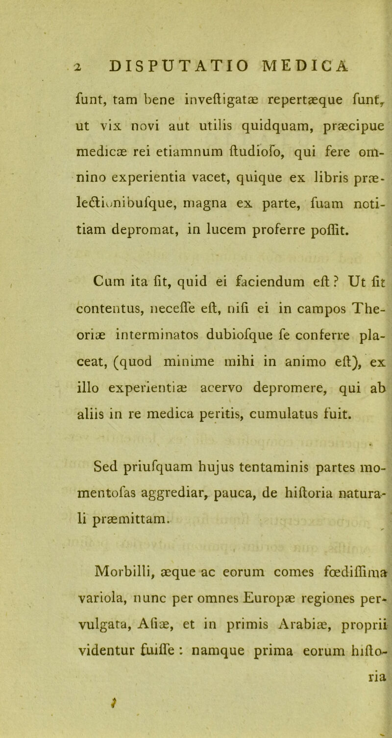 funt, tam bene inveftigatae repertaeque funty ut vix novi aut utilis quidquam, praecipue medicae rei etiamnum ftudiofo, qui fere om- nino experientia vacet, quique ex libris prae- ledliunibufque, magna ex parte, fuam noti- tiam depromat, in lucem proferre poflit. Cum ita fit, quid ei faciendum eft ? Ut fit contentus, necefle eft, nifi ei in campos The- oriae interminatos dubiofque fe conferre pla- ceat, (quod minime mihi in animo eft), ex illo experientia? acervo depromere, qui ab aliis in re medica peritis, cumulatus fuit. Sed priufquam hujus tentaminis partes mo- mentofas aggrediar, pauca, de hiftoria natura- li praemittam. tr I Morbilli, aeque ac eorum comes foedifliiua variola, nunc per omnes Europae regiones per* vulgata, Aliae, et in primis Arabiae, proprii videntur fuifle : namque prima eorum hifto- ria