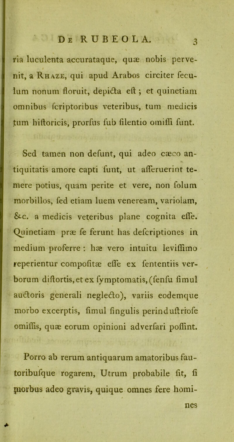 ria luculenta accurataque, quae nobis perve- i i' nit, a Rhaze, qui apud Arabos circiter fecu- lum nonum floruit, depi&a eft ; et quinetiam omnibus fcriptoribus veteribus, tum medicis tum hiftoricis, prorfus fub filentio omifli funt. ■ _ i Sed tamen non defunt, qui adeo casco an- tiquitatis amore capti funt, ut ademerint te- . mere potius, quam perite et vere, non folum morbillos, fed etiam luem veneream, variolam, &-c. a medicis veteribus plane cognita efle. Quinetiam prae fe ferunt has defcriptiones in medium proferre : hae vero intuitu levifiimo repedentur compofitae efle ex lentendis ver- borum diftortis,et ex fymptomatis, (fenfu flmul au&oris generali neglecflo), variis eodemque morbo excerptis, flmul lingulis perinduftriofe omiflis, quas eorum opinioni adverfari poflint. Porro ab rerum antiquarum amatoribus fau- toribufque rogarem, Utrum probabile fit, li piorbus adeo gravis, quique omnes fere homi- nes