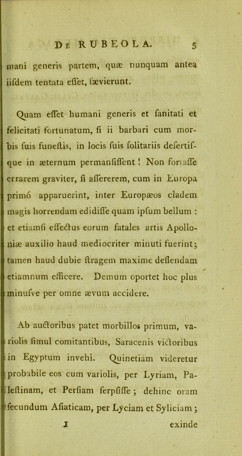 mani generis partem, quse nunquam antea iifdem tentata efiet, iaevierunt. Quam eflet humani generis et fanitati et felicitati fortunatum, li ii barbari cum mor- bis fuis funeflis, in locis fuis folitariis defertif- que in aeternum permanfiflent! Non fortafle errarem graviter, fi aflererem, cum in Europa primo apparuerint, inter Europaeos cladem magis horrendam edidifle quam ipfum bellum : et etiamfi effe&us eorum fatales artis Apollo- niae auxilio haud mediocriter minuti fuerint; tamen haud dubie ftragem maxime deflendam etiamnum elficere. Demum oportet hoc plus minufve per omne aevum accidere. Ab audtoribus patet morbillos primum, va- riolis fimul comitantibus, Saracenis vidoribus in Egyptum invehi. Quinetiam videretur probabile eos cum variolis, per Lyriam, Pa- leftinam, et Perfiam ferpfifle ; dehinc oram fecundum Afiaticam, per Lyciam et Syliciam ; J exinde