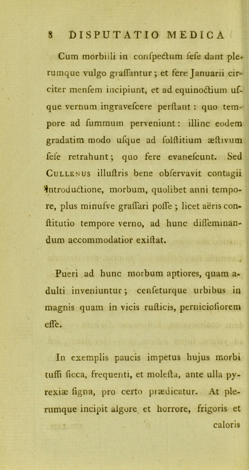 Cum morbilli in confpedum iefe dant ple* rumque vulgo graffantur; et fere Januarii cir- citer menfem incipiunt, et ad equinodlium uf- que vernum ingravefcere perdant ; quo tem- pore ad fummum perveniunt: illinc eodem gradatim modo ufque ad folftitium aeftivum fele retrahunt; quo fere evanefcunt. Sed Cullenus illuftris bene obfervavit contagii i ^ntrodu&ione, morbum, quolibet anni tempo- re, plus minufve graffari polTe ; licet aeris con- ftitutio tempore verno, ad hunc diffeminan- dum accommodatior exiftat. • # Pueri ad hunc morbum aptiores, quam a- dulti inveniuntur; cenfeturque urbibus in magnis quam in vicis ruflicis, pernicioliorem effe. In exemplis paucis impetus hujus morbi tufli ficca, frequenti, et molefta, ante ulla py- rexiae ligna, pro certo piaedicatur. At ple- rumque incipit algore et horrore, frigoris et caloris