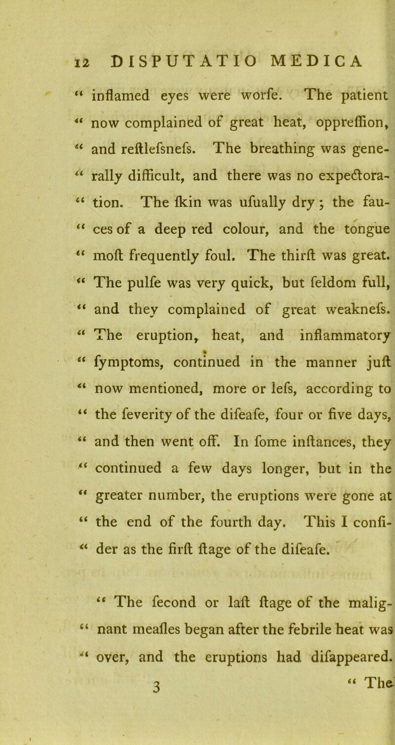 “ inflamed eyes were worfe. The patient 4t now complained of great heat, opprefiion, “ and reftlefsnefs. The breathing vvas gene- “ rally difficult, and there was no expe&ora- “ tion. The Ikin was ufually dry; the fau- “ ces of a deep red colour, and the tongue lt moft frequently foul. The thirft was great. “ The pulfe was very quick, but feldom full, “ and they complained of great weaknefs. “ The eruption, heat, and inflammatory “ fymptoms, continued in the manner juft 41 now mentioned, more or lefs, accGrding to “ the feverityof the difeafe, four or five days, and then went off. In forne inftances, they “ continued a few days longer, but in the “ greater number, the eruptions were gone at 4< the end of the fourth day. This I conh- li der as the firft ftage of the difeafe. “ The fecond or laft ftage of the malig- nant meafles began after the febrile heat was “ over, and the eruptions had difappeared. “ The- 3