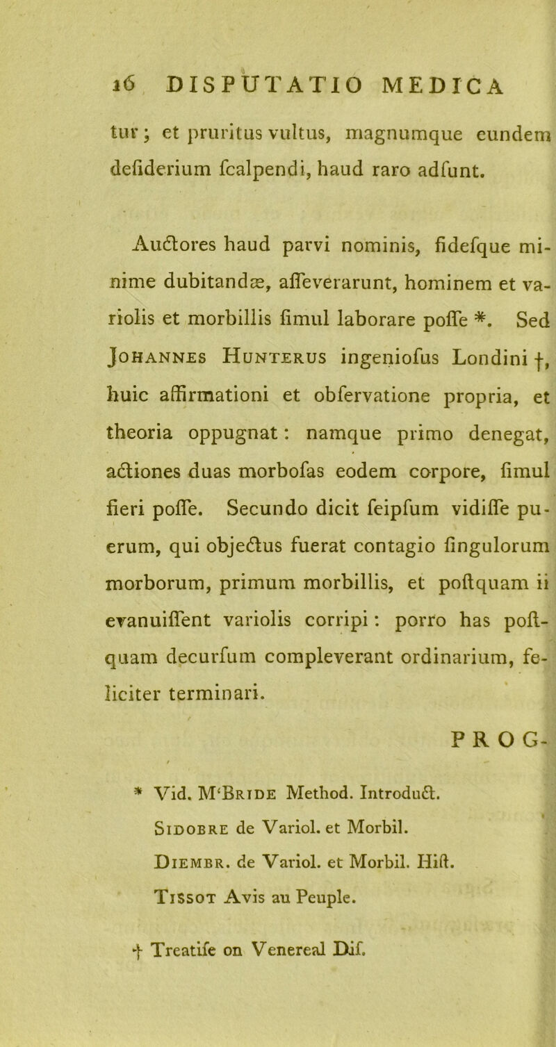 tuv; et pruritus vultus, magnumque eundem deliderium fcalpendi, haud raro adfunt. Audtores haud parvi nominis, fidefque mi- nime dubitandas, afleverarunt, hominem et va- riolis et morbillis fimul laborare poffe *. Sed Johannes Hunterus ingeniofus Londini f, huic affirmationi et obfervatione propria, et theoria oppugnat: namque primo denegat, adliones duas morbofas eodem corpore, fimul fieri pofle. Secundo dicit feipfum vidifie pu- erum, qui objedlus fuerat contagio fingulorum morborum, primum morbillis, et poftquam ii evanuifient variolis corripi: porro has pofl- quam decurfum compleverant ordinarium, fe- liciter terminari. P R O G- * Vid. M‘Brtde Method. Introduft. Sidobre de Variol. et Morbil. Diembr. de Variol. et Morbil. Hift. TiSsot Avis au Peuple. f Treatife on Venereal Dif.