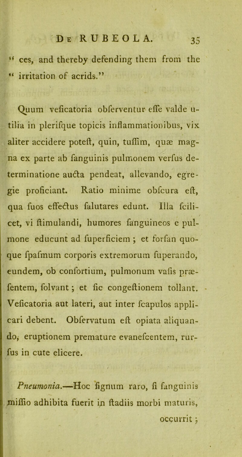 “ ces, and thereby defending them from the irritation of acrids.” Quum veficatoria obferventur efle valde u- tilia in plerifque topicis inflammationibus, vix aliter accidere poteft, quin, tuffim, quae mag- na ex parte ab fanguinis pulmonem verfus de- terminatione au6ta pendeat, allevando, egre- gie proficiant. Ratio minime obfcura eft, qua fuos eflfedus falutares edunt. Illa fcili- cet, vi ftimulandi, humores fanguineos e pul- mone educunt ad fuperficiem ; et forfan quo- que fpafmum corporis extremorum fuperando, eundem, ob confortium, pulmonum vaiis prae- fentem, folvant; et fic congellionem tollant. - Veficatoria aut lateri, aut inter fcapulos appli- cari debent. Obfervatum efl: opiata aliquan- do, eruptionem premature evanefcentem, rur- fus in cute elicere. / Pneumonia.—Hoc lignum raro, fi fanguinis miflio adhibita fuerit in Itadiis morbi maturis, occurrit;