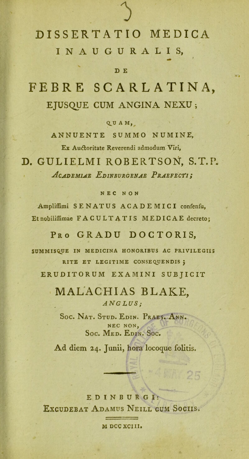 INAUGURALIS, D E FEBRE SCARLATINA» EJUSQUE CUM ANGINA NEXU ; CLU A M,^ ANNUENTE SUMMO NUMINE, Ex Audloritate Reverendi admodum Viri, D. GULIELMI ROBERTSON, S.T.F’. > AcuiDEMi^E Edinbvrgenae PeaefecTis NEC NON Ampliffimi SENATUS ACADEMICI confenfu, Etnobiliffimae FACULTATIS MEDICAE decreto; Pro gradu DOCTORIS, SUMMISQUE IN MEDICINA HONORIBUS AC PRIVILEGIIS RITE ET LEGITIME CONSEQUENDIS J ERUDITORUM EXAMINI SUBJICIT > MALACHIAS BLAKE, ANGLUS; Soc. Nat. Stud. Edin. Praes. Ann. NEC NON, y Soc. Med. Edin. Soc. V Ad diem 24. Junii, hora locoq^ue folitis. EDINBURGI: Excudebat Adamus Neill cum Sociis. M dccxciii.