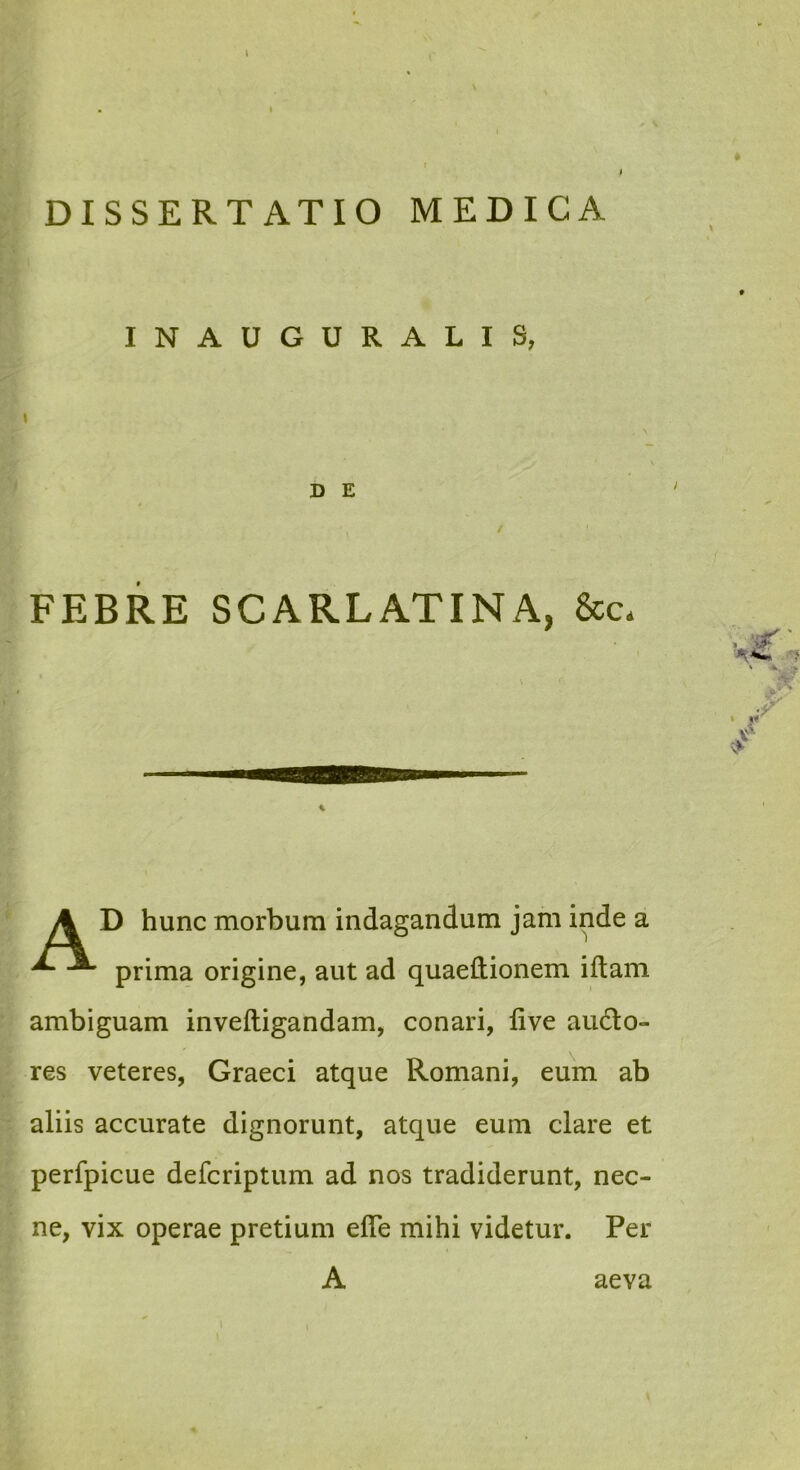 INAUGURALIS, D E FEBRE SCARLATINA, &c. D hunc morbum indagandum jam inde a prima origine, aut ad quaeftionem iftam ambiguam inveftigandam, conari, live aucto- res veteres, Graeci atque Romani, eum ab aliis accurate dignorunt, atque eum clare et perfpicue defcriptum ad nos tradiderunt, nec- ne, vix operae pretium efle mihi videtur. Per MMOSSSSBBSSSaa A aeva