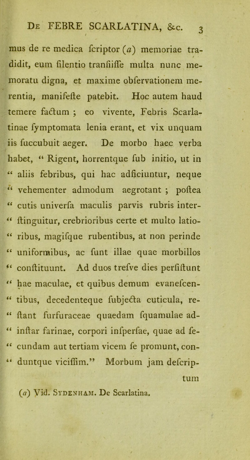 l mus de re medica fcriptor (a) memoriae tra- / didit, eum filentio traniiiffe multa nunc me- moratu digna, et maxime obfervationem me- rentia, manifefte patebit. Hoc autem haud temere fadlum ; eo vivente, Febris Scarla- tinae fymptomata lenia erant, et vix unquam iis fuccubuit aeger. De morbo haec verba habet, “ Rigent, horrentque fub initio, ut in aliis febribus, qui hac adficiuntur, neque ‘‘ vehementer admodum aegrotant ; pollea “ cutis univerfa maculis parvis rubris inter- ftinguitur, crebrioribus certe et multo latio- ‘‘ ribus, magifque rubentibus, at non perinde ‘‘ uniformibus, ac funt illae quae morbillos conftituunt. Ad duos trefve dies perliftunt hae maculae, et quibus demum evanefcen- ‘‘ tibus, decedenteque fubje6la cuticula, re- “ flant furfuraceae quaedam fquamulae ad- inflar farinae, corpori infperfae, quae ad fe- ‘‘ eundam aut tertiam vicem fe promunt, con- duntque viciflim.” Morbum jam deferip- tum {ci) Vid. Sydenham. De Scarlatina.