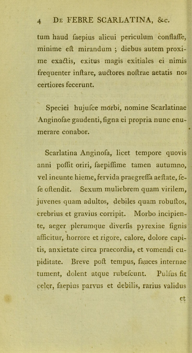 timi haud faepius alicui periculum conflalTe, minime eft mirandum ; diebus autem proxi- me exadlis, exitus magis exitiales ei nimis frequenter inflare, audlores noflrae aetatis nos certiores fecerunt. Speciei hujufce mdrbi, nomine Scarlatinae Anginofae gaudenti, figna ei propria nunc enu- merare conabor. Scarlatina Anginofa, licet tempore quovis anni poffit oriri, faepiffime tamen autumno, vel ineunte hieme, fervida praegrefTa aeflate, fe- fe oflendit. Sexum muliebrem quam virilem, juvenes quam adultos, debiles quam robuflos, crebrius et gravius corripit. Morbo incipien- te, aeger plerumque diverlis p^rexiae lignis afficitur, horrore et rigore, calore, dolore capi- tis, anxietate circa praecordia, et vomendi cu- piditate. Breve pofl tempus, fapces internae tument, dolent atque rubefcunt. Pulfus fit cel^r, faepius parvus et debilis, rarius validus ct