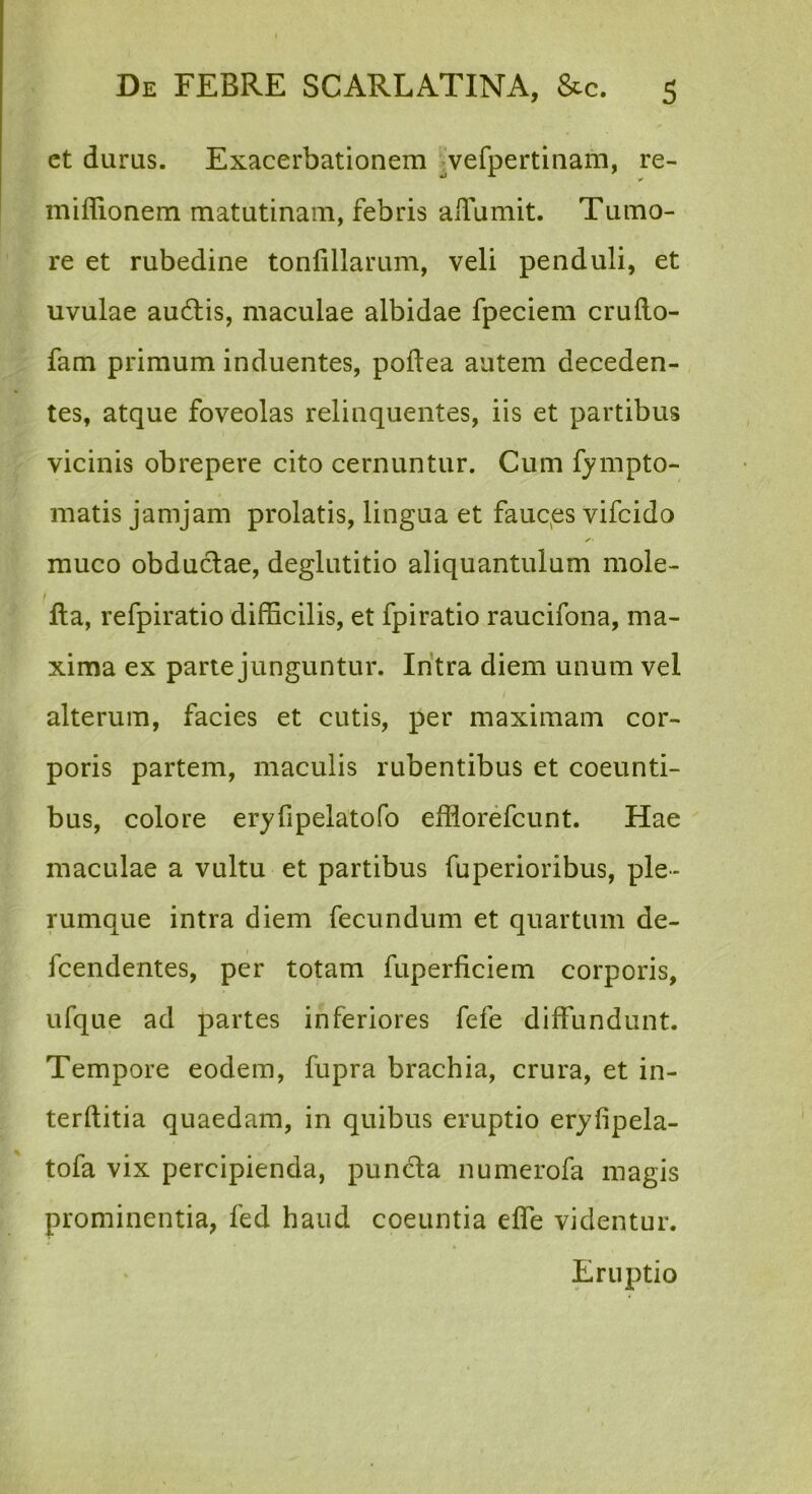 et durus. Exacerbationem ^vefpertinam, re- miflionem matutinam, febris aiTumit. Tumo- re et rubedine tonfillarum, veli penduli, et uvulae au6lis, maculae albidae fpeciem crufto- fam primum induentes, poftea autem deceden- tes, atque foveolas relinquentes, iis et partibus vicinis obrepere cito cernuntur. Cum fympto- matis jamjam prolatis, lingua et fauqes vifcido muco obductae, deglutitio aliquantulum mole- fta, refpiratio difficilis, et fpiratio raucifona, ma- xima ex parte junguntur. Intra diem unum vel alterum, facies et cutis, per maximam cor- poris partem, maculis rubentibus et coeunti- bus, colore eryfipelatofo efflorefcunt. Hae maculae a vultu et partibus fuperioribus, ple- rumque intra diem fecundum et quartum de- fcendentes, per totam fuperficiem corporis, ufque ad partes inferiores fefe diffundunt. Tempore eodem, fupra brachia, crura, et in- terftitia quaedam, in quibus eruptio eryfipela- tofa vix percipienda, punda numerofa magis prominentia, fed haud coeuntia effe videntur. Eruptio