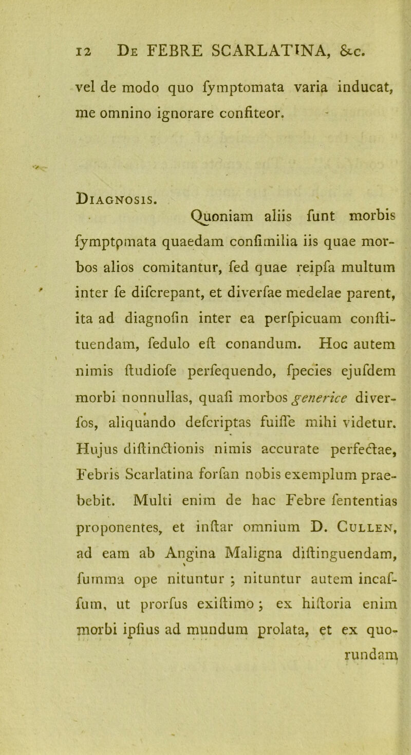 vel de modo quo fymptomata varia inducat, me omnino ignorare confiteor. Diagnosis. Quoniam aliis funt morbis fymptpmata quaedam confirnilia iis quae mor- bos alios comitantur, fed quae reipfa multum inter fe difcrepant, et diverfae medelae parent, ita ad diagnofin inter ea perfpicuam confti- tuendam, fedulo eft conandum. Hoc autem nimis ftudiofe perfequendo, fpecies ejufdem morbi nonnullas, quali morbos ^-e/ience diver- fos, aliquando defcriptas fuilTe mihi videtur. Hujus diltindionis nimis accurate perfedae, Febris Scarlatina forfan nobis exemplum prae- bebit. Multi enim de hac Febre fententias proponentes, et inftar omnium D. Cullen, ad eam ab Angina Maligna diltinguendam, fuinma ope nituntur ; nituntur autem incaf- fum, ut prorfus exiftimo; ex hiftoria enim morbi iplius ad mundum prolata, et ex quo- / rundam