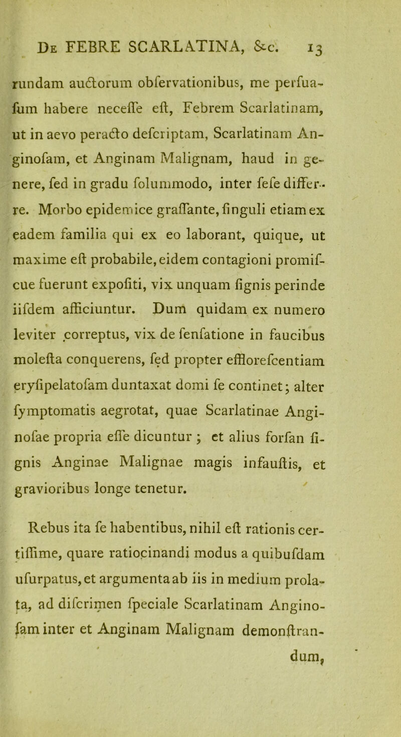 riindam au6lorum obfervationibus, me perfua- fum habere necefle eft, Febrem Scarlatinam, ut in aevo perado defcriptam, Scarlatinam An- ginofam, et Anginam Malignam, haud in ge- nere, fed in gradu folummodo, inter fefe differ - re. Morbo epidemice graffante, finguli etiam ex eadem familia qui ex eo laborant, quique, ut maxime eft probabile, eidem contagioni promif- cue fuerunt expoliti, vix unquam lignis perinde iifdem afficiuntur. Dum quidam ex numero leviter correptus, vix de fenfatione in faucibus molefta conquerens, fed propter efflorefcentiam erylipelatofam duntaxat domi fe continet; alter fymptomatis aegrotat, quae Scarlatinae Angi- nofae propria effe dicuntur ; ct alius forfan li- gnis Anginae Malignae magis infauftis, et gravioribus longe tenetur. ^ Rebus ita fe habentibus, nihil eft rationis cer- tiffime, quare ratiocinandi modus a quibufdam ufurpatus,et argumenta ab iis in medium prola- ta, ad difcrimen fpeciale Scarlatinam Angino- fam inter et Anginam Malignam demonftran- dum,