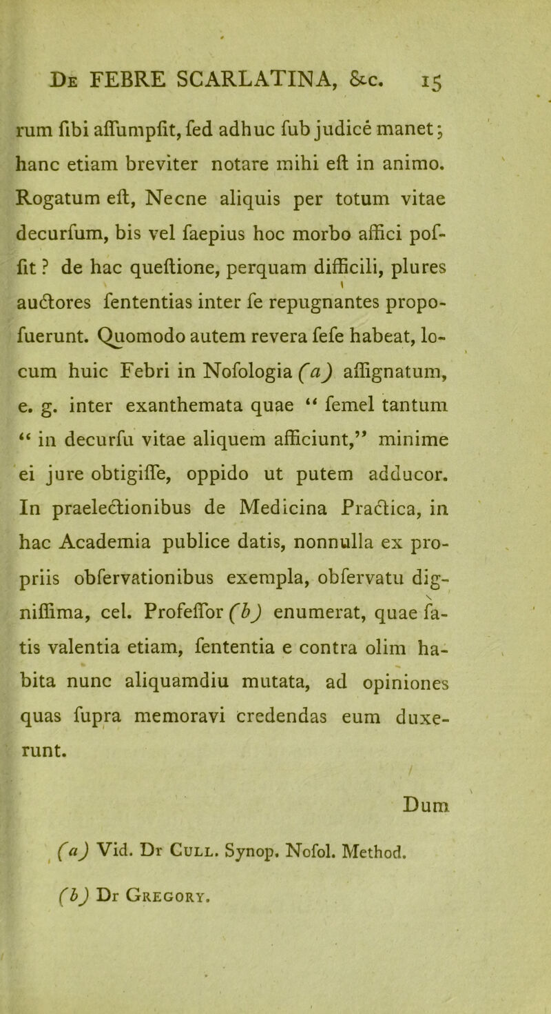 rum fibi aflumplit, fed adhuc fub judice manet; hanc etiam breviter notare mihi eft in animo. Rogatum eft, Necne aliquis per totum vitae decurfum, bis vel faepius hoc morbo affici pof- fit ? de hac queftione, perquam difficili, plures audlores fententias inter fe repugnantes propo- fuerunt. Quomodo autem revera fefe habeat, lo- cum huic Febri in Nofologia (a) affignatum, e. g. inter exanthemata quae femel tantum “ in decurfu vitae aliquem afficiunt,” minime 'ei jure obtigifte, oppido ut putem adducor. In praelectionibus de Medicina Practica, in hac Academia publice datis, nonnulla ex pro- priis obfervationibus exempla, obfervatu dig- \ * niffima, cel. Profeflbr (b) enumerat, quae fa- tis valentia etiam, fententia e contra olim ha- * ^ bita nunc aliquamdiu mutata, ad opiniones quas fupra memoravi credendas eum duxe- runt. / Dum (a) Vid. Dr Cull. Synop, Nofol. Method, (h) Dr Gregory.