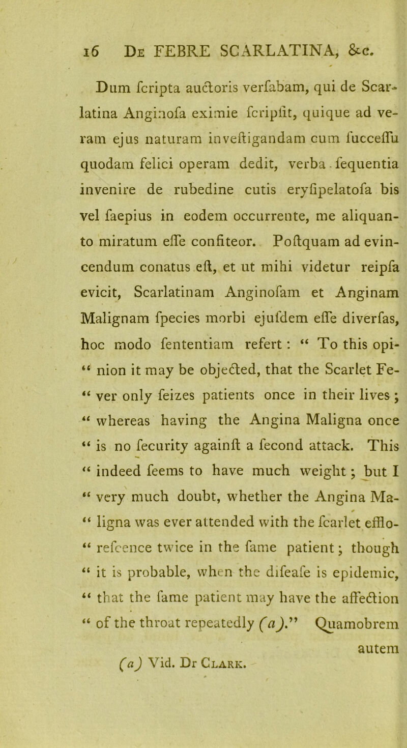 Dum fcripta aucloris verfabam, qui de Scar-* latina Anginofa eximie fcriplit, quique ad ve- ram ejus naturam inveftigandam cum fucceflu quodam felici operam dedit, verba - fequentia invenire de rubedine cutis eryfipelatofa bis vel faepius in eodem occurrente, me aliquan- to miratum elTe confiteor. Poflquam ad evin- cendum conatus eft, et ut mihi videtur reipfa evicit. Scarlatinam Anginofam et Anginam Malignam fpecies morbi ejufdem efTe diverfas, hoc modo fententiam refert: “ To this opi- “ nion it may be objedled, that the Scarlet Fe- “ ver only feizes patients once in their lives ; “ whereas having the Angina Maligna once “ is no fecLirity againft a fecond attack. This indeed feems to have much weight; but I \ “ very much doubt, whether the Angina Ma- “ ligna was ever attended vvith the fcarlet efflo- “ refcence twice in the fame patient \ though “ it is probable, when the difeafe is epidemic, “ that the fame patient may have the affedlion “ of the throat repeatedly (aQuamobrem autem