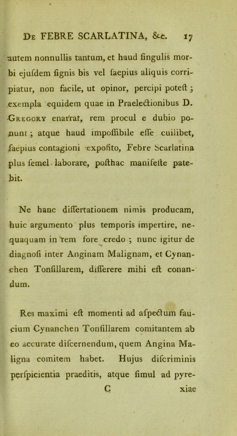 'autem nonnullis tantum, et haud fingulis mor- bi ejufdem fignis bis vel faepius aliquis corri- piatur, non facile, ut opinor, percipi poteft ; exempla 'equidem quae in Praeledlionibus D. •Gregory enarrat, rem procul e dubio po- iDunt; atque haud impoffibile efle cuilibet, faepius contagioni expolito, Febre Scarlatina plus femeL laborare, pofthac manifelte pate- bit. I Ne hanc diflertationem nimis producam, huic argumento ’ plus temporis impertire, ne- quaquam in Tem fore credo ; nunc igitur de diagnofi inter Anginam Malignam, et C}?nan- chen Tonfillarein, differere mihi eft conan-' dum. Res maximi eft momenti ad afpeiftum fau- cium Cynanchen Tonfillarem comitantem ab eo accurate difcernendum, quem Angina Ma- ligna comitem habet. Hujus difcriminis piprfpicientia praeditis, atque fimul ad pyre- C ' xiae I