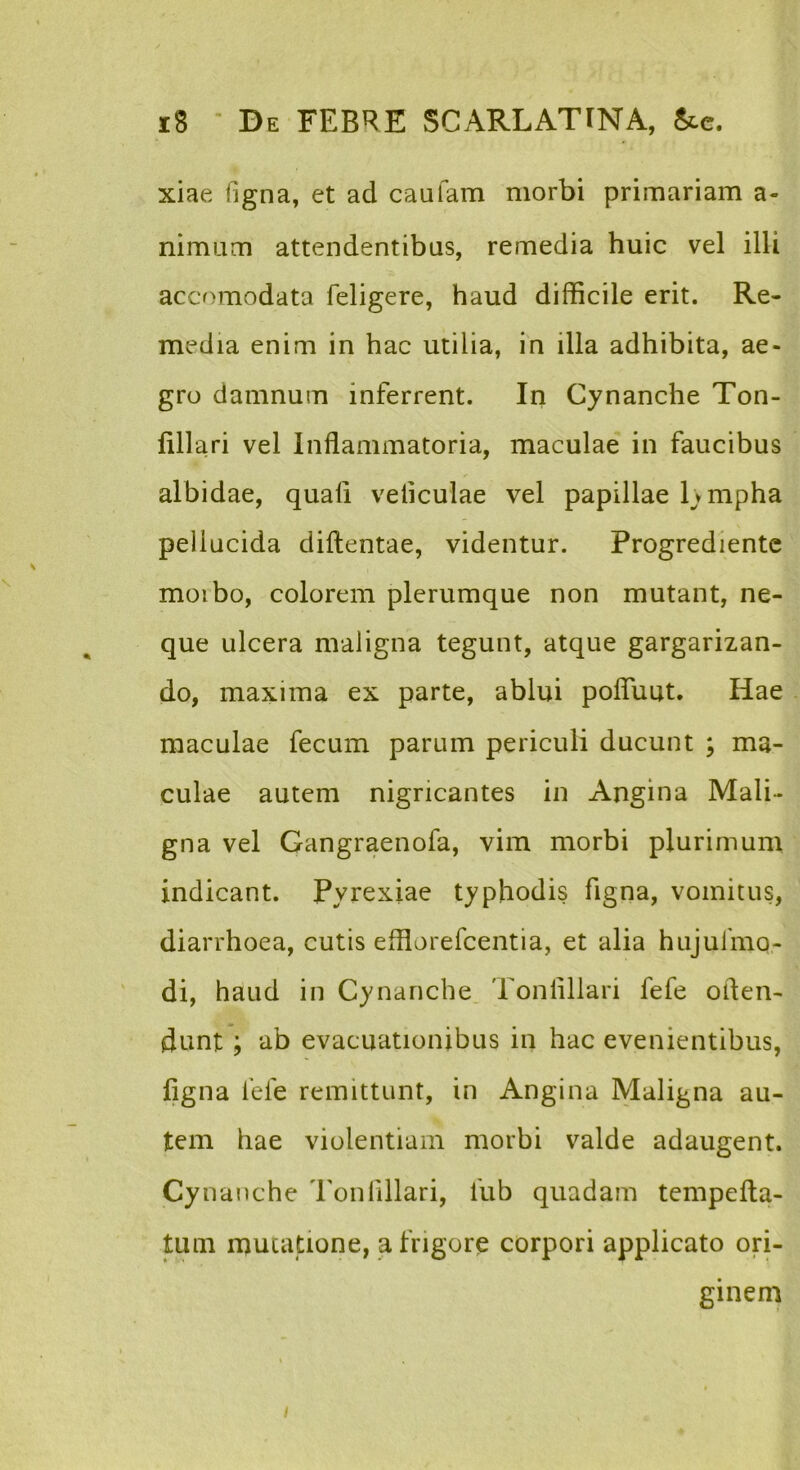 xiae fjgna, et ad caufam morbi primariam a- nimam attendentibus, remedia huic vel illi accomodata feligere, haud difficile erit. Re- media enim in hac utilia, in illa adhibita, ae- gro damnum inferrent. In Cynanche Ton- fillari vel Inflammatoria, maculae in faucibus albidae, quali veiiculae vel papillae Ivmpha pellucida diflentae, videntur. Progredientc moibo, colorem plerumque non mutant, ne- que ulcera maligna tegunt, atque gargarizan- do, maxima ex parte, ablui pofluut. Hae maculae fecum parum periculi ducunt ; ma- culae autem nigricantes in Angina Mali- gna vel Gangraenofa, vim morbi plurimum indicant. Pyrexiae typhodis figna, vomitus, diarrhoea, cutis efflorefcentia, et alia hujufmo- ' di, haud in Cynanche. Tonlillari fefe often- dunt; ab evacuationibus in hac evenientibus, figna fefe remittunt, in Angina Maligna au- tem hae violentiam morbi valde adaugent. Cy nanche Tonlillari, fub quadam tempefta- tuin mutatione, a frigore corpori applicato ori- ginem /