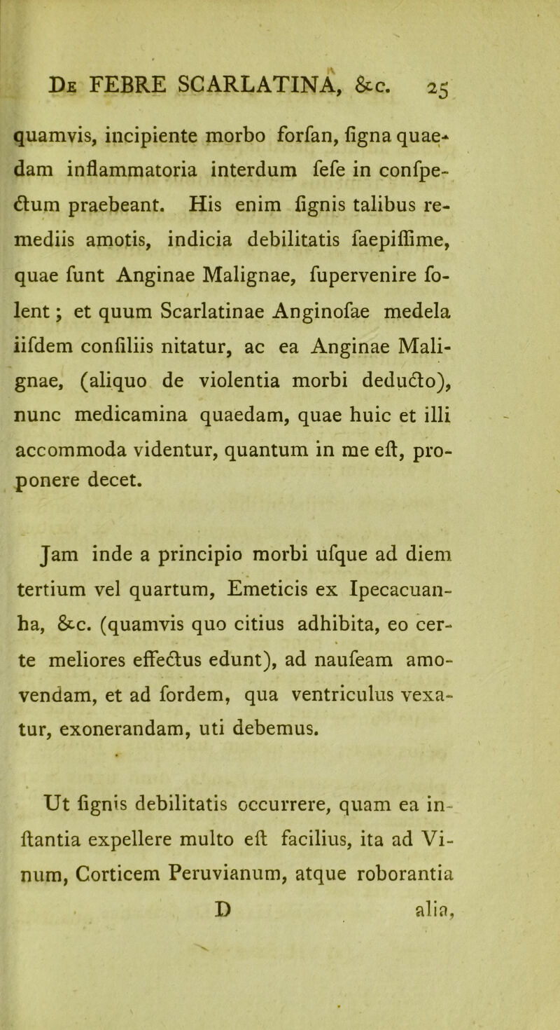 quamvis, incipiente morbo forfan, figna quae-^ dam inflammatoria interdum fefe in confpe- dlum praebeant. His enim fignis talibus re- mediis amotis, indicia debilitatis faepiflime, quae funt Anginae Malignae, fupervenire fo- / lent; et quum Scarlatinae Anginofae medela iifdem confiliis nitatur, ac ea Anginae Mali- gnae, (aliquo de violentia morbi dedudo), nunc medicamina quaedam, quae huic et illi accommoda videntur, quantum in me eft, pro- ponere decet. Jam inde a principio morbi ufque ad diem tertium vel quartum, Emeticis ex Ipecacuan- ha, 8tc. (quamvis quo citius adhibita, eo cer- te meliores efFedus edunt), ad naufeam amo- vendam, et ad fordem, qua ventriculus vexa- tur, exonerandam, uti debemus. * Ut fignis debilitatis occurrere, quam ea in- flantia expellere multo efl facilius, ita ad Vi- num, Corticem Peruvianum, atque roborantia D alia,
