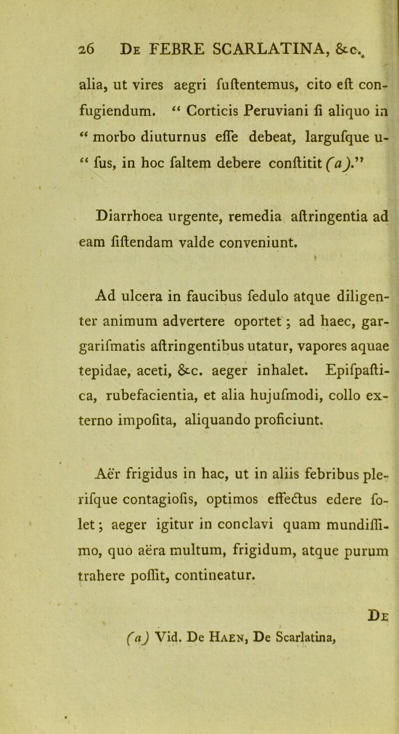 alia, ut vires aegri faftentemus, cito eft con- fugiendum. Corticis Peruviani li aliquo ia V ‘‘ morbo diuturnus efle debeat, largufque u- “ fus, in hoc faltem debere conftitit Diarrhoea urgente, remedia aftringentia ad eam liftendam valde conveniunt. Ad ulcera in faucibus fedulo atque diligen- ter animum advertere oportet; ad haec, gar- garifmatis aftringentibus utatur, vapores aquae tepidae, aceti, &c. aeger inhalet. Epifpafti- ca, rubefacientia, et alia hujufmodi, collo ex- terno impolita, aliquando proficiunt. Aer frigidus in hac, ut in aliis febribus ple- rifque contagiolis, optimos effedlus edere fo- let; aeger igitur in conclavi quam mundifli- mo, quo aera multum, frigidum, atque purum trahere poflit, contineatur. De ('aj Vid. De Haen, De Scarlatina, l