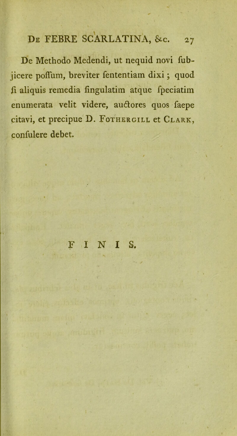 De Methodo Medendi, ut nequid novi fub- jicere poflum, breviter fententiam dixi; quod fi aliquis remedia fingulatim atque fpeciatim enumerata velit videre, audlores quos faepe citavi, et precipue D. Fothergill et Clark, • / confulere debet. I