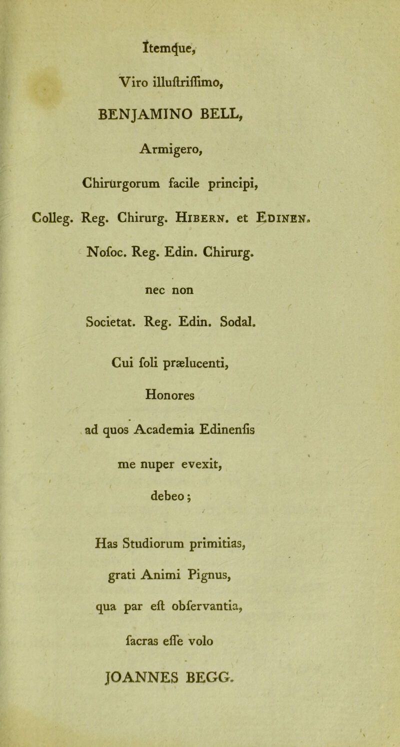 ltem<jue, Viro illuftriflimo, BENJAMINO BELL, Armigero, Chirurgorum facile principi, Colleg. Reg. Chirurg. Hibern. et Edinen Nofoc. Reg. Edin. Chirurg. nec non Societat. Reg. Edin. Sodal. Cui foli praelucenti, Honores ad quos Academia Edinenlis me nuper evexit, debeo; Has Studiorum primitias, grati Animi Pignus, qua par eft obfervantia, facras efle volo JOANNES BEGG.