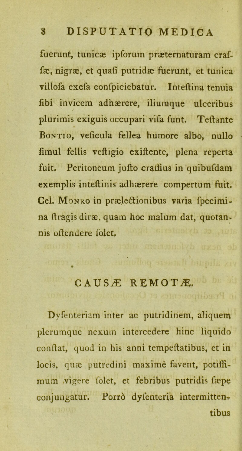 fuerunt, tunicae ipforum praeternaturam craf- fae, nigrae, et quafi putridae fuerunt, et tunica villofa exefa confpiciebatur. Inteftina tenuia libi invicem adhaerere, iliumque ulceribus plurimis exiguis occupari vifa funt. Teftante Bontio, veficula fellea humore albo, nullo fimul fellis veftigio exiftente, plena reperta fuit. Peritoneum jufto craifius in quibufdam exemplis inteftinis' adhaerere compertum fuit. Cei. Monko in praelectionibus varia fpecimi- na (tragis dirae, quam hoc malum dat, quotan- nis oftendere folet. C AUSiE REMOTiE. Dyfenteriam inter ac putridinem, aliquem plerumque nexum intercedere hinc liquido conflat, quod in his anni tempeflatibus, et in locis, quae putredini maxime favent, potifli- mum vigere folet, et febribus putridis faepe conjungatur. Porro dyienteria intermitten- tibus