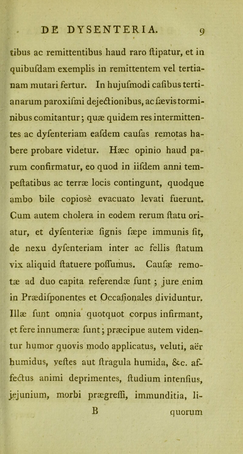 tibus ac remittentibus haud raro (lipatur, et in quibufdam exemplis in remittentem vel tertia- nam mutari fertur. In hujufmodi calibus terti- anarum paroxifmi dejectionibus, ac devis tormi- nibus comitantur; quae quidem res intermitten- tes ac dyfenteriam eafdem caufas remotas ha- bere probare videtur. Haec opinio haud pa^ rum confirmatur, eo quod in iifdem anni tem- peftatibus ac terrae locis contingunt, quodque ambo bile copiose evacuato levati fuerunt. Cum autem cholera in eodem rerum ftatu ori- atur, et dyfenteriae fignis faepe immunis fit, de nexu dyfenteriam inter ac fellis flatum vix aliquid ftatuere pofiumus. Caufae remo- tae ad duo capita referendae funt ; jure enim in Praedifponentes et Occafjonales dividuntur. Illae funt on>nia quotquot corpus infirmant, et fere innumerae funt; praecipue autem viden- tur humor quovis modo applicatus, veluti, aer humidus, yeftes aut (tragula humida, &c. af- fectus animi deprimentes, (ludium intenfius, jejunium, morbi praegredi, immunditia, li- B quorum