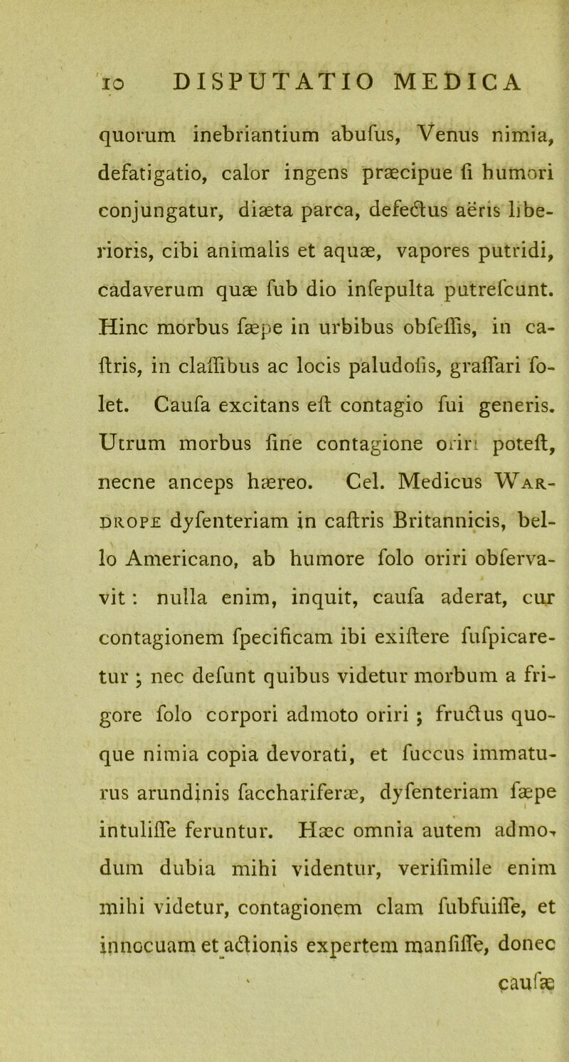 quorum inebriantium abufus, Venus nimia, defatigatio, calor ingens praecipue li humori conjungatur, diaeta parca, defe&us aeris libe- rioris, cibi animalis et aquae, vapores putridi, cadaverum quae fub dio infepulta putrefcunt. Hinc morbus faepe in urbibus obfeffis, in ca- Itris, in cladibus ac locis paludolis, grafiari fo- let. Caufa excitans elt contagio fui generis. Utrum morbus line contagione orir potell, necne anceps haereo. Cei. Medicus War- drope dyfenteriam in caftris Britannicis, bel- lo Americano, ab humore folo oriri obferva- vit: nulla enim, inquit, caufa aderat, cur contagionem fpecificam ibi exiftere fufpicare- tur ; nec defunt quibus videtur morbum a fri- gore folo corpori admoto oriri ; fructus quo- que nimia copia devorati, et luccus immatu- rus arundinis facchariferae, dyfenteriam faepe intulilfe feruntur. Haec omnia autem admo^ dum dubia mihi videntur, verilimile enim mihi videtur, contagionem clam fubfuifie, et innocuam et a&ionis expertem manlifle, donec caulae