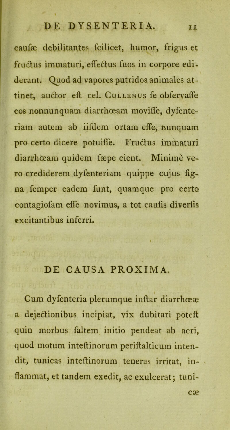 caufae debilitantes fcilieet, humor, frigus et fructus immaturi, effectus fuos in corpore edi- derant. Quod ad vapores putridos animales at- tinet, audor eft cel. Cullenus fe obfervalfe eos nonnunquam diarrhoeam moviffe, dyfente- riam autem ab iifdem ortam effe, nunquam pro certo dicere potuiffe. Frudus immaturi diarrhoeam quidem faepe cient. Minime ve- ro crediderem dyfenteriam quippe cujus tig- na femper eadem funt, quamque pro certo contagiofam effe novimus, a tot caulis diverlis excitantibus inferri. i DE CAUSA PROXIMA. Cum dyfenteria plerumque inltar diarrhoeae a dejedionibus incipiat, vix dubitari potelt quin morbus faltem initio pendeat ab acri, quod motum inteftinorum periltalticum inten- dit, tunicas inteltinorum teneras irritat, in- flammat, et tandem exedit, ac exulcerat; tuni-