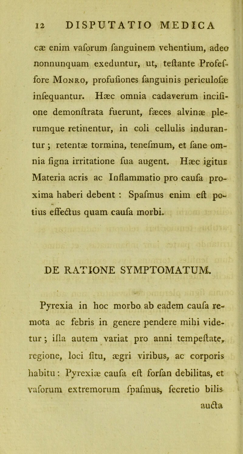 cae enim vaforum fanguinem vehentium, adeo nonnunquam exeduntur, ut, teftante Profef- fore Monro, profuliones fanguinis periculofae infequantur. Haec omnia cadaverum incili- one demonltrata fuerunt, faeces alvinae ple- rumque retinentur, in coli cellulis induran- tur ; retentae tormina, tenefmum, et fane om- nia ligna irritatione fua augent. Haec igitur Materia acris ac Inflammatio pro caufa pro- xima haberi debent : Spafmus enim efl: po- tius effectus quam caufa morbi. DE RATIONE SYMPTOMATUM. Pyrexia in hoc morbo ab eadem caufa re- mota ac febris in genere pendere mihi vide- tur ; illa autem variat pro anni tempellate, regione, loci litu, aegri viribus, ac corporis habitu: Pyrexi^e caufa efl: forfan debilitas, et vaforum extremorum fpafmus, fecretio bilis audta
