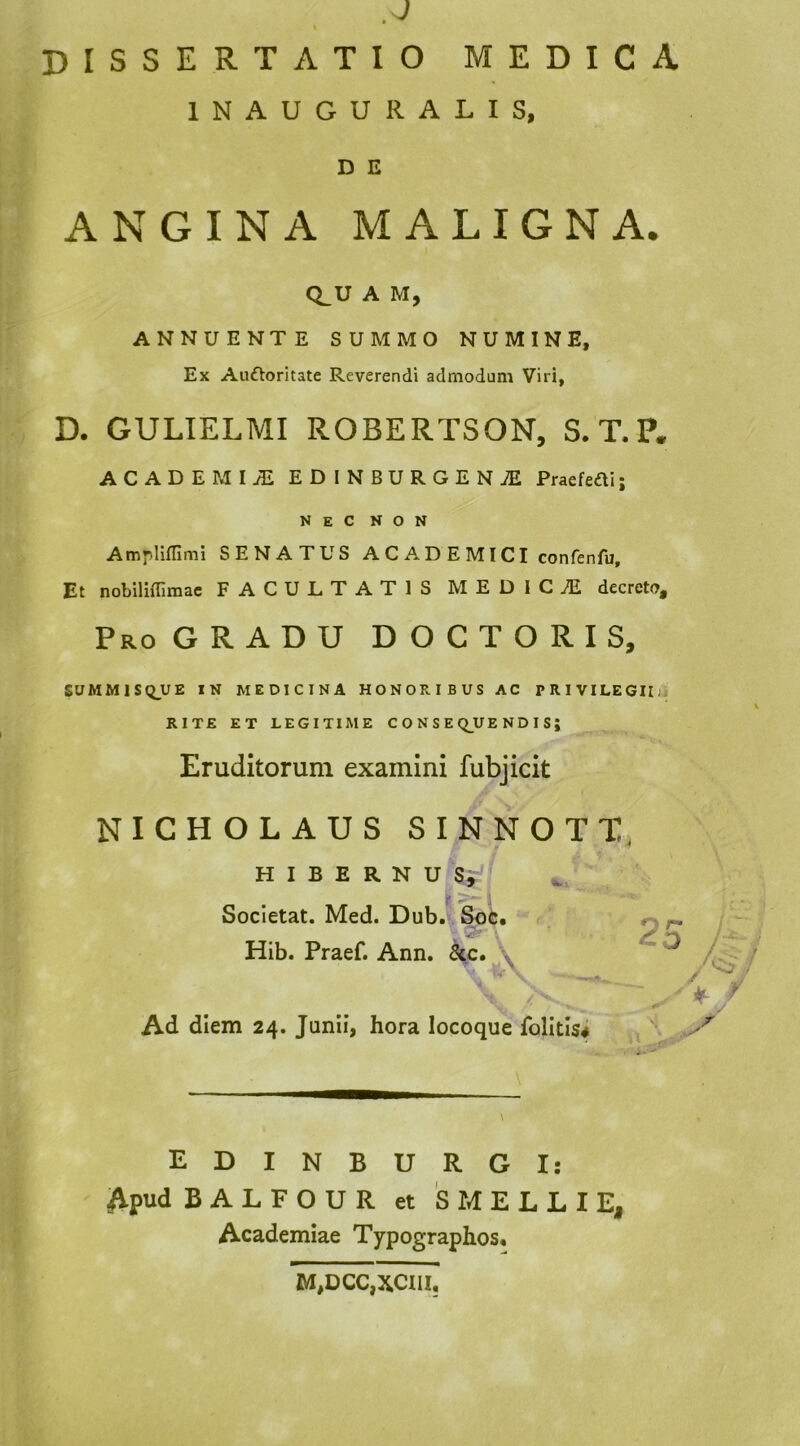 INAUGURALIS, D E ANGINA MALIGNA. Q_U A M, ANNUENTE SUMMO NUMINE, Ex Auftoritate Reverendi admodum Viri, D. GULIELMI ROBERTSON, S. T.P. ACADEMIjE EDINBURGENiE Praeteai; NEC NON Ampliflimi SENATUS A C A D E MICI confenfu. Et nobiliffimac FACULTATIS MEDICiE decreto. Pro GRADU D O C T O R I S, SUMM1SQ_UE IN MEDICINA HONORIBUS AC PRlVILEGIIfj RITE ET LEGITIME C O N S E Q^UE N D I S ; Eruditorum examini fubjicit NICHOLAUS SINNOTT, H I B E R N U Si »>• : Socletat. Med. Dub. Soc, Hib. Praef. Ann. ^c. Ad diem 24. Junii, hora locoque folitis* o r- / EDINBURGI: Apud BALFOUR et 's MELLI E, Academiae Typographos. M,0CC,XC11I,