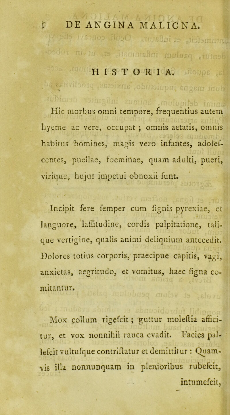 HISTORIA. ► *% Hic morbus omni tempore, frequentius autem hyeme ac vere, occupat ; omnis aetatis, omnis habitus homines, magis vero infantes, adoief- centes, puellae, foeminae, quam adulti, pueri, virique, hujus impetui obnoxii funt. / Incipit fere femper cum hgnis pyrexiae, et k 4 languore, 'lafiitudioe, cordis palpitatione, tali- que vertigine, qualis animi deliquium antecedit. Dolores totius corporis, praecipue capitis, vagi, anxietas, aegritudo, et vomitus, haec figna co- mitantur. Mox collum rigefcit; guttur moleftia affici- tur, et vox nonnihil rauca evadit. Facies pal- lefcit vultufque contriflatur et demittitur : Quam- vis illa nonnunquam in plenioribus rubelcit, intiimefcit.