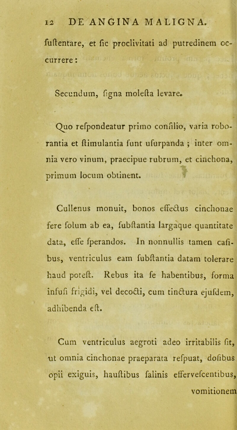 fuflentare, et fic proclivitati ad putredinem oc- currere : Secundum, figna molefta levare. Quo refpondeatur primo connlio, varia robo- rantia et fiimulantia funt ufurpanda ; inter om- nia vero vinum, praecipue rubrum, et cinchona, primum locum obtinent. Cullenus monuit, bonos elFedus cinclionae fere folum ab ea, fub(tantia largaque quantitate data, efle fperandos. In nonnullis tamen cafi- bus, ventriculus eam fubftantia datam tolerare haud potefl. Rebus ita fe habentibus, forma infufi frigidi, vel deco£li, cum tinclura ejufdein, adhibenda ed. Cum ventriculus aegroti adeo irritabilis fit, ut omnia cinchonae praeparata refpuat, dofibus opii exiguis, haudibus falinis elfervefcentibus, vomitionem