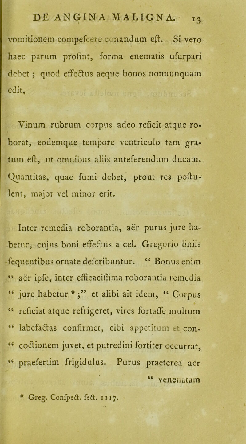 vomitionem compefcere conandum efl. Si vero haec parum profint, forma enematis ufurpari debet; quod CiTedlus aeque bonos nonnunquain edit. Vinum rubrum corpus adeo reficit atque ro- borat, eodemque tempore ventriculo tam gra- tum efl, ut omnibus aliis anteferendum ducam. Quantitas, quae fumi debet, prout res poftu- lent, major vel minor erit. Inter remedia roborantia, aer purus jure ha- betur, cujus boni effeQus a cel. Gregorio Imiis fequentibus ornate defcribuntur. Bonus enim “ aer ipfe, inter efficaciflima roborantia remedia “ jure habetur * et alibi ait idem, “ Corpus “ reficiat atque refrigeret, vires fortalfe multum “ labefacias confirmet, cibi appetitum et con- coclionem juvet, et putredini fortiter occurrat, “ praefertim frigidulus. Purus praeterea aer “ veneiidtam