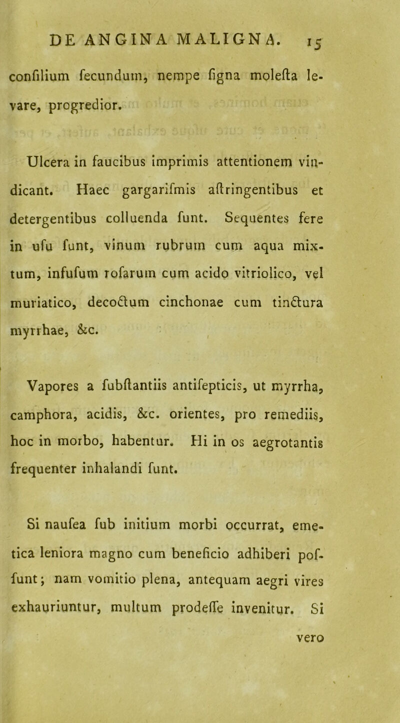 IS confilium fecundum, nempe figna molefta le- vare, progredior. Ulcera in faucibus Imprimis attentionem vin- dicant. Haec gargarifmis aftringentibus et detergentibus colluenda funt. Sequentes fere in ufu funt, vinum rubrum cum aqua mix- tum, infufum rofarum cum acido vitriolico, vel muriatico, decoQum cinchonae cum tindtura mynhae, &c. Vapores a fubftantiis antifepticis, ut myrrha, camphora, acidis, &c. orientes, pro remediis, hoc in morbo, habentur. Hi in os aegrotantis frequenter inhalandi funt. Si naufea fub initium morbi occurrat, eme- tica leniora magno cum beneficio adhiberi pof- funt; nam vomitio plena, antequam aegri vires exhauriuntur, multum prodefie invenitur. Si vero