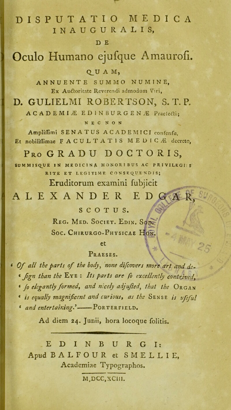 INAUGURALIS, D E Oculo Humano ejufque Amaurofi. Q_U A M, annuente summo numine, Ex AuOoritate Reverendi admodum Viri, D. GULIELMI ROBERTSON, S. T. R ACADEMIAL EDINBURGEN.E PraeleOi; NECNON AmplilTimi SENATUS A C A D E M I C I oonrenfu. I Et nobiliflimac FACULTATIS MEOIGAi dccrcto. Pro GRADU D O G T O R I S, SDMMISQ^UE IN MEDICINA HONORIBUS AC PRIVILEGIIS RITE ET I.EGITIME CONSEQUENDIS; Eruditorum examini fubjicit ALEXANDER E D s c o T U s. Reg. Med. Societ. Edin. So^ Soc. Chirurgo-Physicae et \ \ Praeses. \ \ < Of ali the paris of the hody^ 'none difcovers more art and de- * fign than the Eye : Its paris are fo ex ce lient ly contrjvedy ‘ elegantly formedy and nlcely adjujied^ that the Organ * is equally magnificent and curious, as the Sense is vfieful * and entertainingd Porter fi eld. Ad diem 24. Junii, hora locoque folitis. ■ ‘S ,\ ,EDINBURGI: Apud BALFOUR et S MELLI E, Academiae Typographos. M,DCC,XCill.