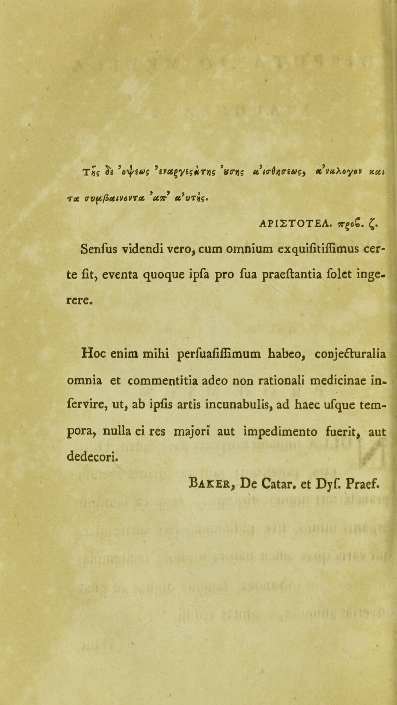 i T«5 ^evu^yistcTus *a<rn? cc iT^i^iriu^y x vxXoytv rx av^/ixtvovTx *X7t APISTOTEA. TTgoS. 5. Senfus videndi vero, cum omnium exquifitiflimus cer- te fit, eventa quoque ipfa pro fua praeftantia folct inge- rere. Hoc enim mihi perfuafifllmum habeo, conjecturalia omnia et commentitia adeo non rationali medicinae in- fervire, ut, ab ipfis artis incunabulis, ad haec ufque tem- pora, nulla ei res majori aut impedimento fuerit, aut dedecori. Baker,'De Catar, et Dyf. Praef.