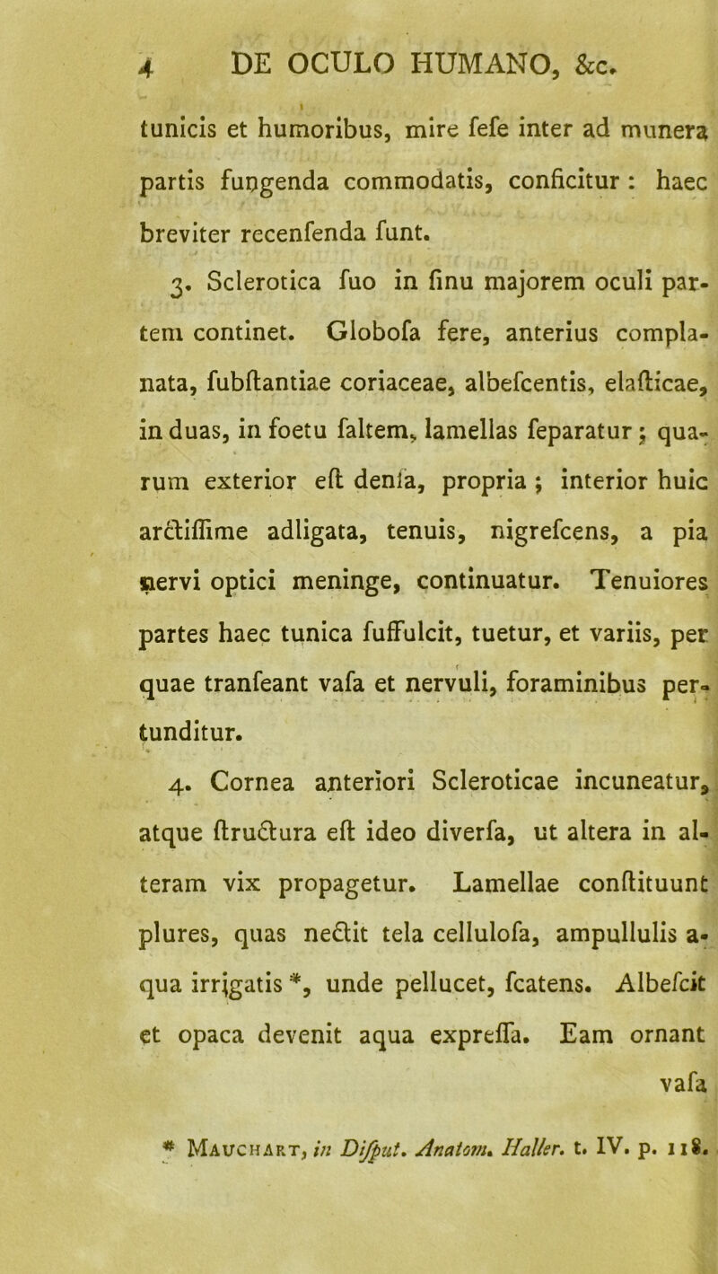 I tunicis et humoribus, mire fefe inter ad munera partis fungenda commodatis, conficitur : haec breviter recenfenda funt. 3, Sclerotica fuo in finu majorem oculi par- tem continet. Globofa fere, anterius compla- nata, fubfiiantiae coriaceae, albefcentis, elafticae, in duas, in foetu faltem, lamellas feparatur; qua- rum exterior efl denla, propria ; interior huic ar6fiffime adligata, tenuis, nigrefcens, a pia nervi optici meninge, continuatur. Tenuiores partes haec tunica fuffulcit, tuetur, et variis, per quae tranfeant vafa et nervuli, foraminibus per- tunditur. 4. Cornea anteriori Scleroticae incuneatur, ^ atque ftrudura eft ideo diverfa, ut altera in al- teram vix propagetur. Lamellae conftituunt plures, quas nedit tela cellulofa, ampullulis a- qua irrigatis *, unde pellucet, fcatens. Albefck et opaca devenit aqua exprelTa. Eam ornant vafa ^ Maitchart, in Difput, Anaionu Haller, t. IV. p. 118. .