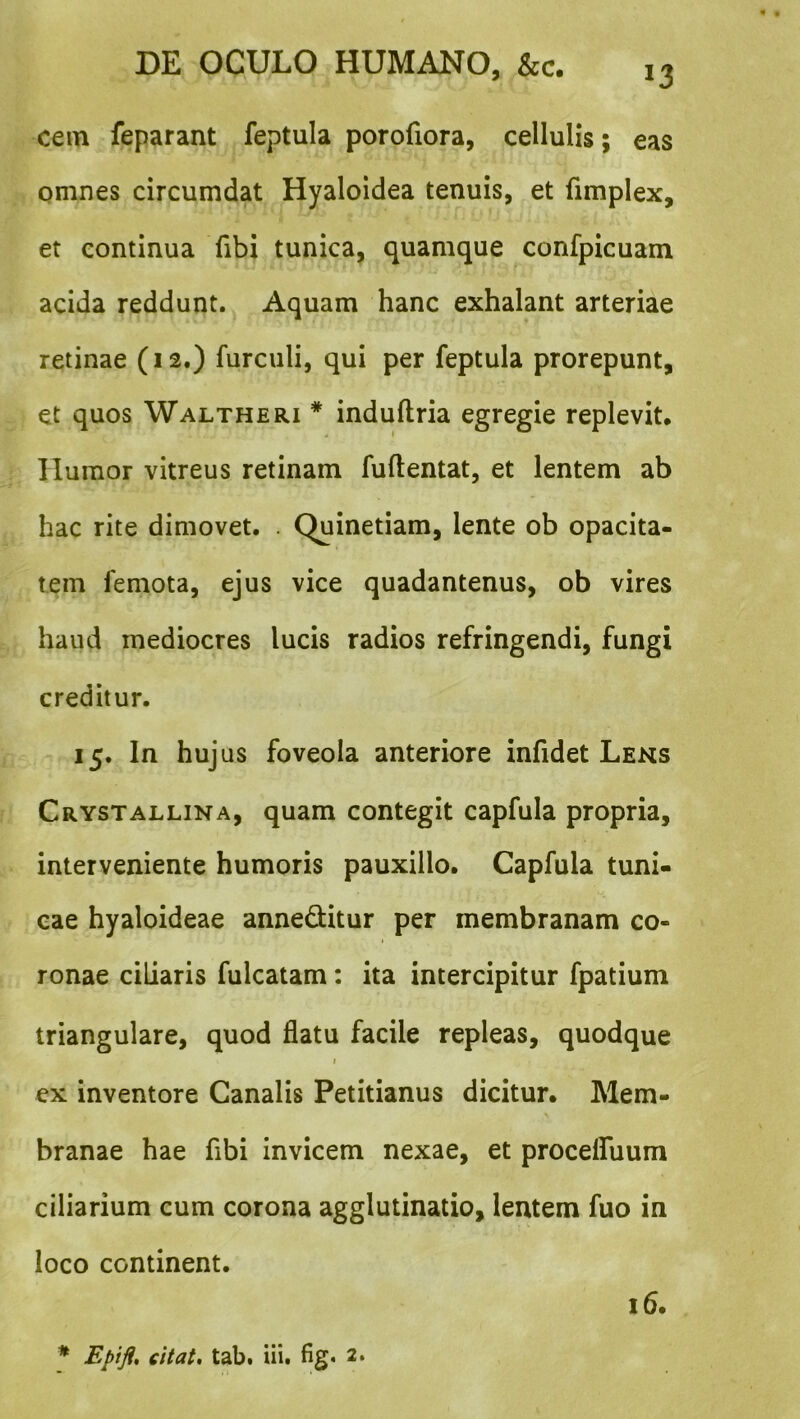 cem feparant feptula porofiora, cellulis; eas omnes circumdat Hyaloidea tenuis, et fimplex, et continua fibi tunica, quamque confpicuam acida reddunt. Aquam hanc exhalant arteriae retinae (12.) furculi, qui per feptula prorepunt, et quos Waltheri * induftria egregie replevit. Humor vitreus retinam fuftentat, et lentem ab hac rite dimovet. . Quinetiam, lente ob opacita- tem femota, ejus vice quadantenus, ob vires haud mediocres lucis radios refringendi, fungi creditur. 15. In huj us foveola anteriore infidet Lens Crystallina, quam contegit capfula propria, interveniente humoris pauxillo. Capfula tuni- cae hyaloideae anneditur per membranam co- I ronae ciliaris fulcatam: ita intercipitur fpatium triangulare, quod flatu facile repleas, quodque I ex inventore Canalis Petitianus dicitur. Mem- branae hae fibi invicem nexae, et proceffuum ciliarium cum corona agglutinatio, lentem fuo in loco continent. 16. ♦ Epifl, citat, tab. lii. fig* 2.