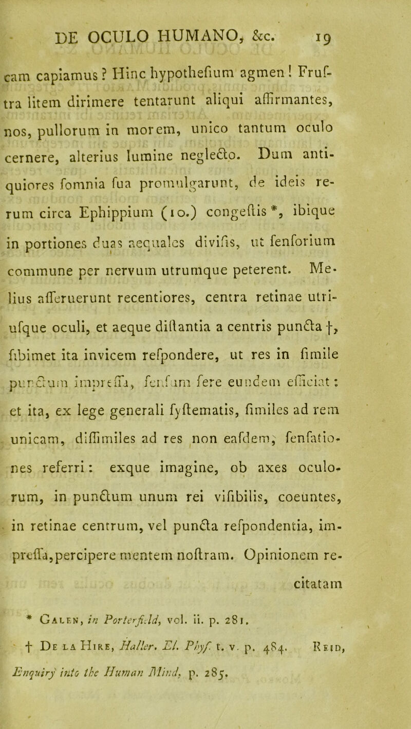 I DE OCULO HUMANO, &c. 19 cam capiamus? Hinc hypothefium agmen! Fruf- tra litem dirimere tentarunt aliqui affirmantes, nos, pullorum in morem, unico tantum oculo cernere, alterius lumine negledlo. Dum anti- quiores fomnia fua promulgarunt, de ideis re- rum circa Ephippium (10.) congefiis ibique in portiones duas aequales divifis, ut fenforium commune per nervum utrumque peterent. Me- lius affieruerunt recentlores, centra retinae utrl- ufque oculi, et aeque dillantia a centris pundlaf, fibimet ita invicem refpondere, ut res in fimile purcrum fci-fum fere eundem efficiat: et ita, ex lege generali fyflematis, fimiles ad rem unicam, dlffimiles ad res non eafdem, fenfatio- nes referri: exque imagine, ob axes oculo- rum, in pundtum unum rei vifibilis, coeuntes, in retinae centrum, vel punda refpondentia, im- preffa,percipere mentem noftram. Opinionem re- citatam * Galf.n, ;/? PorterfiJd^ vol. Ii. p. 281. Enquiry into the Hunian DlhuL p. 285.