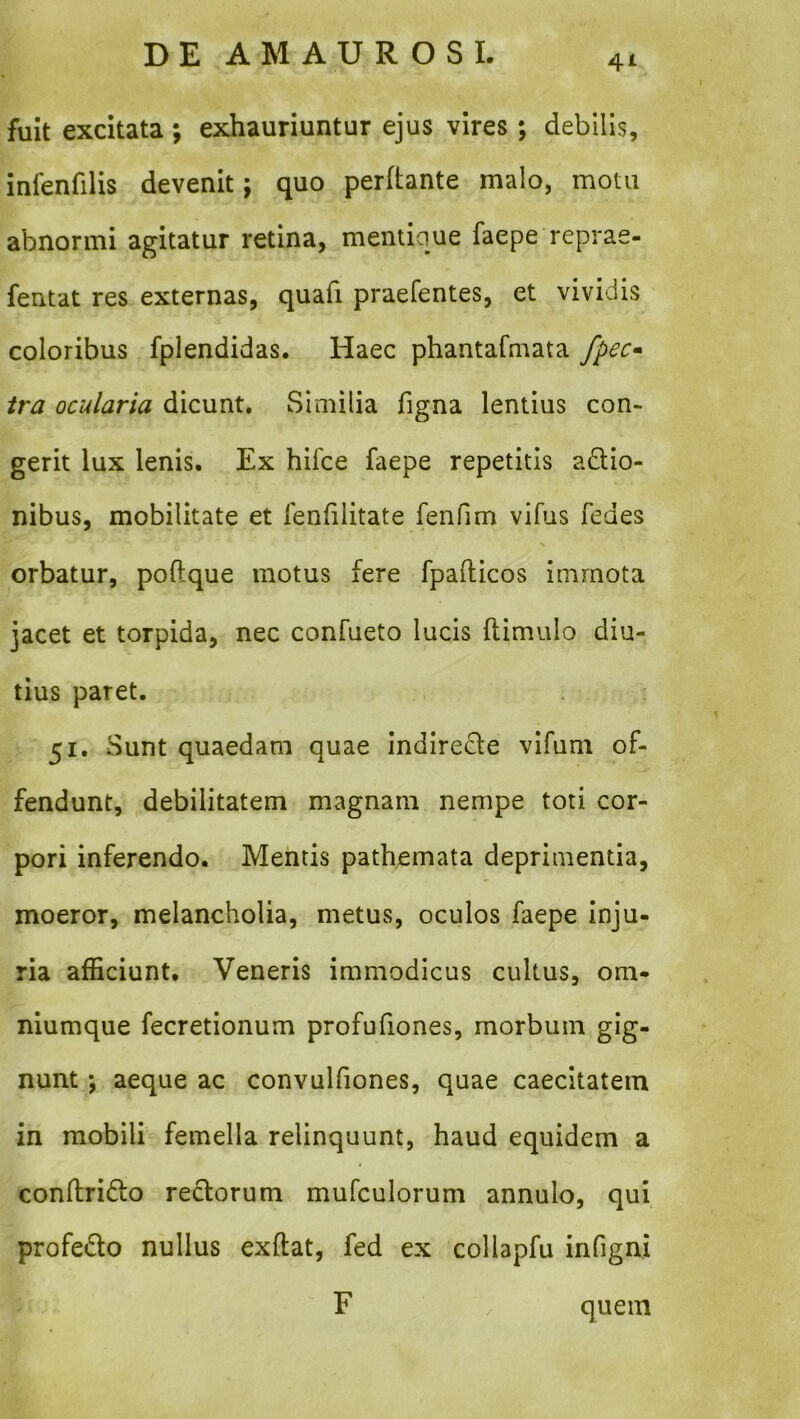 4A fuit excitata ; exhauriuntur ejus vires; debilis, infenfilis devenit; quo perftante malo, motu abnormi agitatur retina, mentique faepe reprae- fentat res externas, quafi praefentes, et vividis coloribus fplendidas. Haec phantafmata fpec» tra ocularia dicunt. Similia figna lentius con- gerit lux lenis. Ex hifce faepe repetitis a£lio- nibus, mobilitate et fenfilitate fenfim vifus fedes orbatur, poftque motus fere fpafticos immota jacet et torpida, nec confueto lucis ftimulo diu- tius paret. 51. Sunt quaedam quae Indirecle vifuni of- fendunt, debilitatem magnam nempe toti cor- pori inferendo. Mentis patbemata deprimentia, moeror, melancholia, metus, oculos faepe inju- ria afficiunt. Veneris immodicus cultus, om- niumque fecretionum profufiones, morbum gig- nunt ; aeque ac convulfiones, quae caecitatem in mobili femella relinquunt, haud equidem a conftridlo reclorum mufculorum annulo, qui profedto nullus exftat, fed ex collapfu infigni F quem