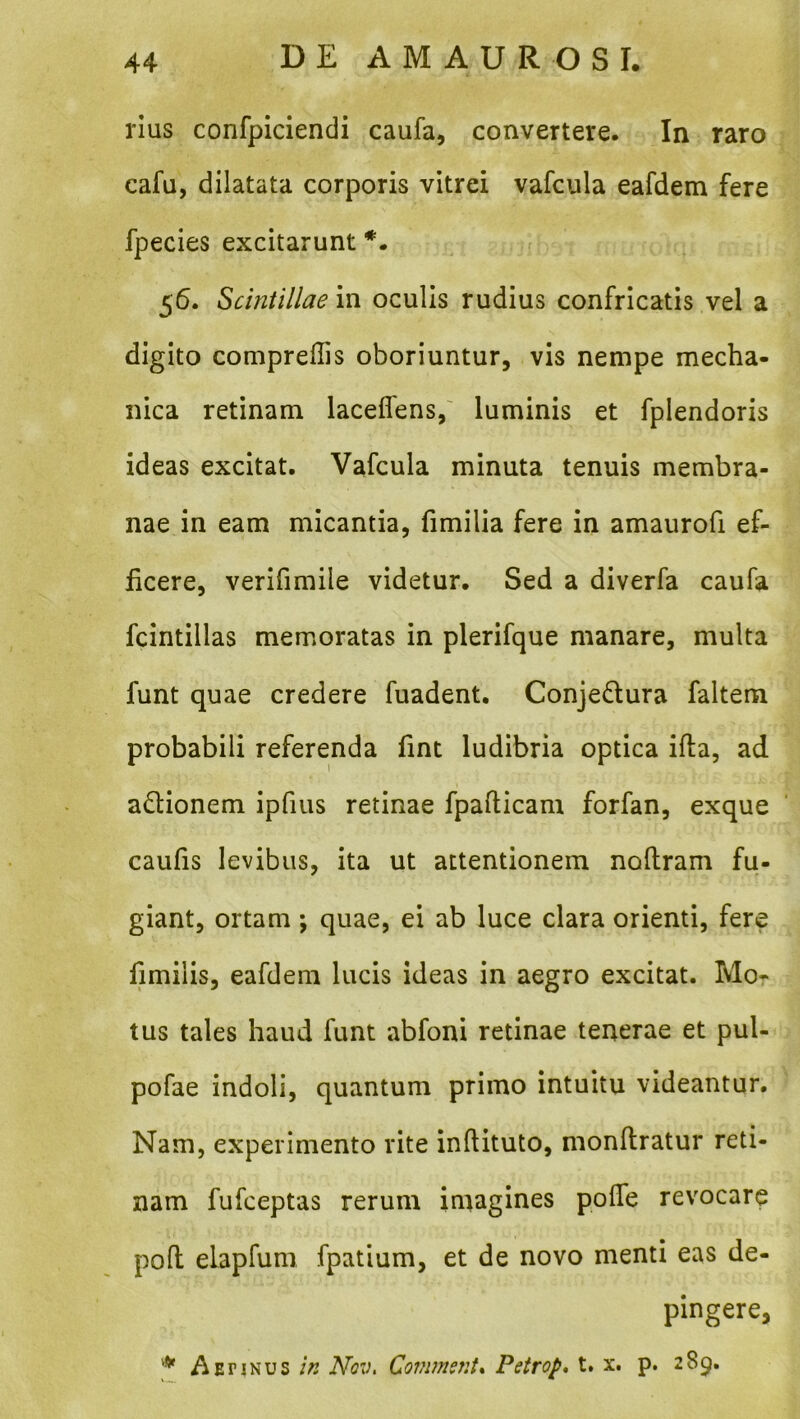 rius confpiciendi caufa, convertere. In raro cafu, dilatata corporis vitrei vafcula eafdem fere fpecies excitarunt 5^* Scintillae in oculis rudius confricatis vel a digito compreffis oboriuntur, vis nempe mecha- nica retinam laceffens,' luminis et fplendoris ideas excitat. Vafcula minuta tenuis membra- nae in eam micantia, fimilia fere in amaurofi ef- hcere, verifimiie videtur. Sed a diverfa caufa fcintillas memoratas in plerifque manare, multa funt quae credere fuadent. Conjedlura faltem probabili referenda fint ludibria optica ifta, ad a£tionem ipfius retinae fpafticam forfan, exque caufis levibus, ita ut attentionem nollram fu- giant, ortam; quae, ei ab luce clara orienti, fere limilis, eafdem lucis ideas in aegro excitat. Mor tus tales haud funt abfoni retinae tenerae et pul- pofae indoli, quantum primo intuitu videantur. Nam, experimento vite inftituto, monftratur reti- nam fufceptas rerum imagines polTe revocare pofl elapfum fpatium, et de novo menti eas de- pingere, A Er INUS Nqv, Covimsnt% Petrop* t. x. p. 289.