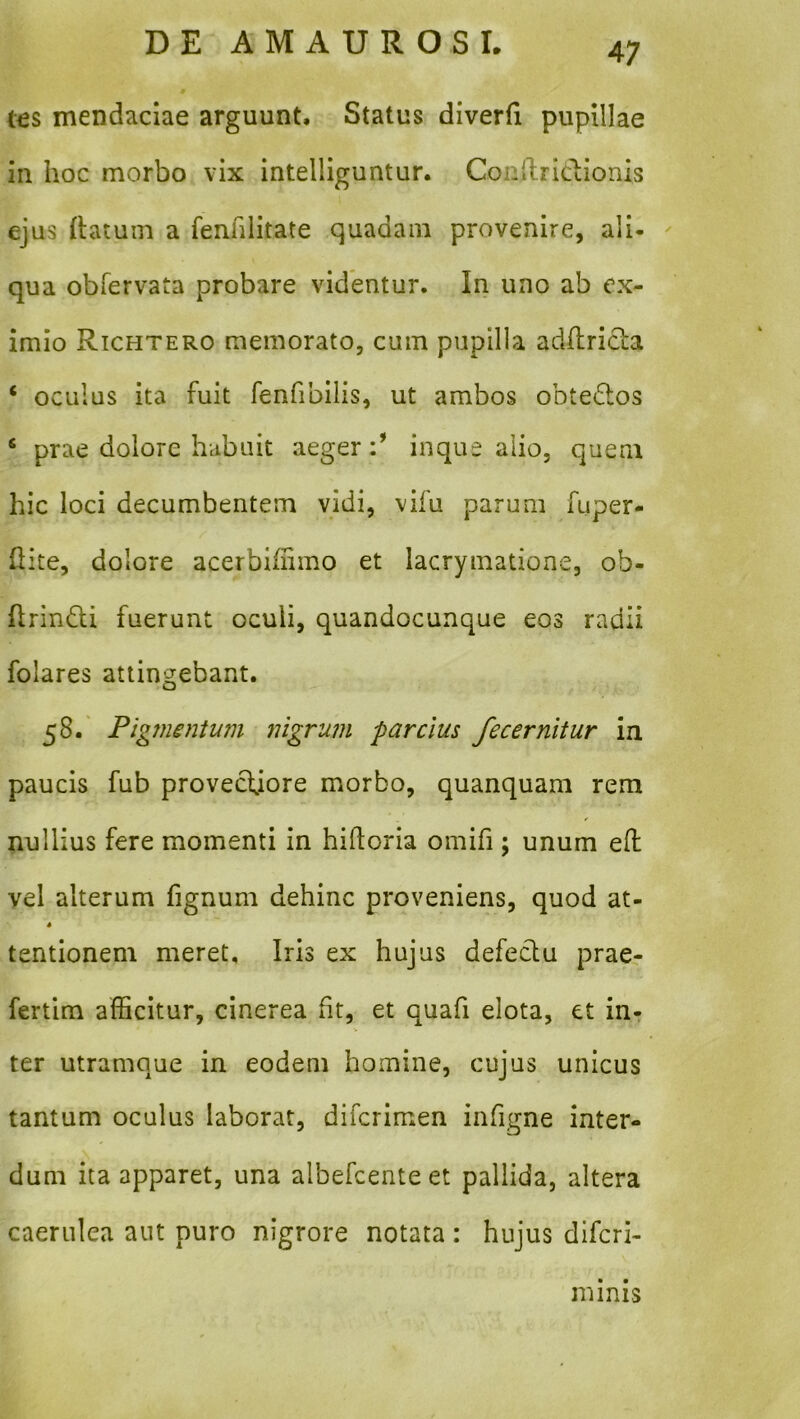 t€S mendaciae arguunt. Status diverfi pupillae in hoc morbo vix intelliguntur. Conlliriclionis ejus {latum a fenfilitate quadam provenire, ali- qua obfervata probare videntur. In uno ab ex- imio Rtchtero memorato, cum pupilla adflricla ‘ oculus ita fuit fenfibilis, ut ambos obtedos ‘ prae dolore habuit aeger inque alio, quem hic loci decumbentem vidi, vifu parum fuper- hite, dolore acerbihimo et lacrymatione, ob- Ilrindli fuerunt oculi, quandocunque eos radii folares attingebant. 58.' Pigmentum nigrum parcius fecernltur in paucis fub provecfiore morbo, quanquam rem nullius fere momenti in hilf oria omifi; unum eft vel alterum fignum dehinc proveniens, quod at- 4 tentionem meret, Iris ex hujus defeclu prae- fertim afficitur, cinerea fit, et quafi elota, et in- ter utramque in eodem homine, cujus unicus tantum oculus laborat, difcrimen infigne inter- dum ita apparet, una albefcenteet pallida, altera caerulea aut puro nigrore notata: hujus difcri- minis