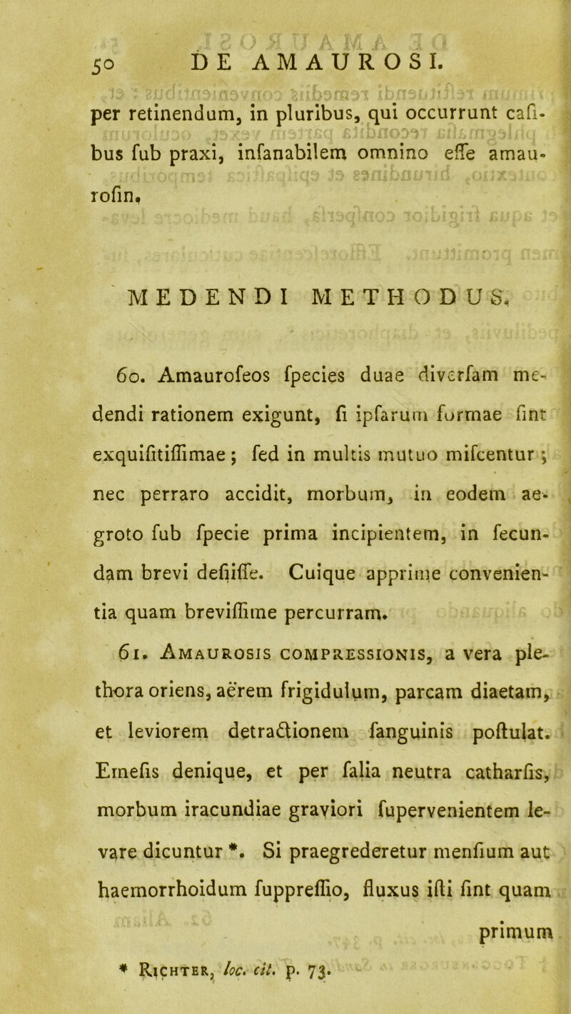 5^ per retinendum, in pluribus, qui occurrunt cafi- bus fub praxi, infanabilem omnino effe amau- •- «V rofin, MEDENDI METHODUS. 60. Amaurofeos fpecies duae diverfam me- dendi rationem exigunt, fi ipfarum formae fint exquifitiflimae ; fed in multis mutuo mifcentur; nec perraro accidit, morbum, in eodem ae- groto fub fpecie prima incipientem, in fecun- dam brevi defiilTe. Cuique apprime convenien- tia quam breviffime percurram. 61. Amaurosis compressionis, a vera ple- thora oriens, aerem frigidulum, parcam diaetam, et leviorem detradionem fanguinis poftulat. Emefis denique, et per falia neutra catharfis, morbum iracundiae graviori fupervenientem le- vare dicuntur *. Si praegrederetur menfium aut haemorrhoidum fuppreflio, fluxus ifti flnt quam primum * Rjchter, /oc. cit, p. 73.