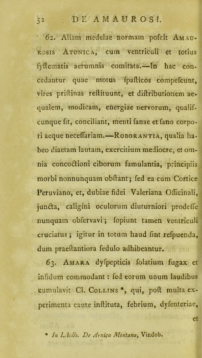 62. Aliam medelae normam pofcit Amau- rosis Atonica, cum ventriculi et totius fyfieiTiatis aerumnis comitata.—In hac con- cedantur quae motus fpafticos compefcunt, vires priftinas reftituunt, et diftributionem ae- qualem, modicam, energiae nervorum, qualif- cunque fit, conciliant, menti fanae et fano corpo- ri aeque neceflariam'.—Roborantia, qualia ha- beo diaetam lautam, exercitium mediocre, et om- nia concodioni ciborum famulantia, principiis morbi nonnunquam obftant; fed ea cum Cortice Peruviano, et, dubiae fidei Valeriana Oflicinali, junda, caligini oculorum diuturniori prodeffe nunquam obfervavi; fopiunt tamen ventriculi cruciatus; igitur in totum haud fint refpucnda, dum praeilantiora fedulo adhibeantur. 63, Amara dyfpepticis folatium fugax et infidum commodant: fed eorum unum laudibus cumulavit CI. Colltns *, qui, pofl multa ex- perimenta caute inflituta, febrium, dyfenteriae, et * In Libello, Di Amica Montana^ Vindob.