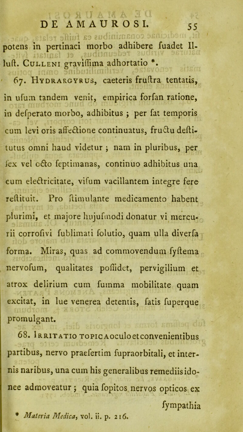 potens in pertinaci morbo adhibere fuadet Il- lud. CuLLENi graviflima adhortatio *. O 67. Hydrargyrus, caeteris fruftra tentatis, in ufum tandem venit, empirica forfan ratione, in defperato morbo, adhibitus ; per fat temporis cum levi oris affectione continuatus, fructu defti- tutus omni haud videtur ; nam in pluribus, per fex vel o6to feptimanas, continuo adhibitus una cum eledricitate, vifum vacillantem integre fere reftituit. Pro ilimulante medicamento habent plurimi, et majore hiijufinodi donatur vi mercu- rii corrofivl fublimati folutio, quam ulla diverfa- forma. Miras, quas ad commovendum fyftema nervofum, qualitates poffidet, pervigilium et atrox delirium cum fumma mobilitate quam excitat, in lue venerea detentis, fatis fuperque promulgant. 68. Irritatio TopicAoculoetconvenientibus partibus, nervo praefertim fupraorbitali, et inter- nis naribus, una cum his generalibus remediis ido- nee admoveatur 5 quia fopitos nervos opticos ex fympathia * Materia Medica, vol. ii. p. 216.