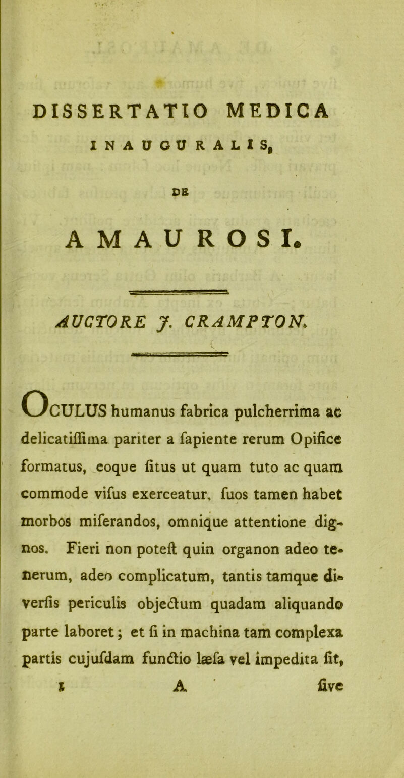 INAOGORALIS, OB AMAUROSI. AUCTORE y. CRAMPTON, Oculus humanus fabrica pulcherrima ac delicatifliina pariter a fapiente rerum Opifice formatus, ^coque fitus ut quam tuto ac quam commode vifus exerceatur, fuos tamen habet j morbos miferandos, omnique attentione dig- nos. Fieri non potefl quin organon adeo te- nerum, adeo complicatum, tantis tamquc dU verfis periculb objedum quadam aliquando parte laboret; et fi in machina tam complexa partis cujufdam fundio Isefa vel impedita fit,