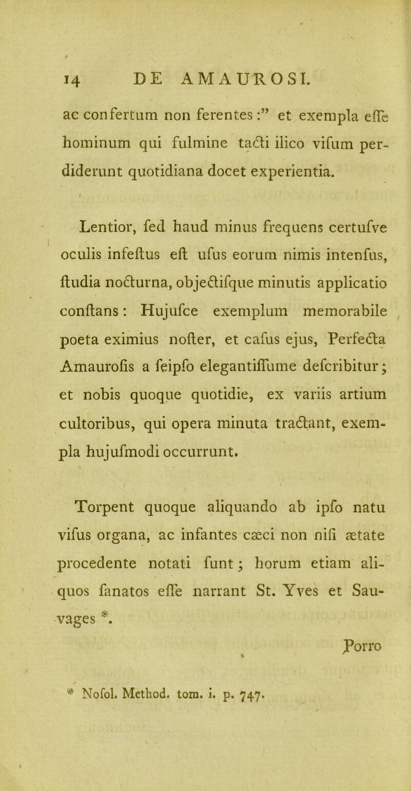 ac confertum non ferenteset exempla effe hominum qui fulmine tadi ilico vifum per- diderunt quotidiana docet experientia. I Lentior, fed haud minus frequens certufve oculis infeftus efl ufus eorum nimis intenfus, lludia nocturna, objedifque minutis applicatio conflans: Hujufce exemplum memorabile poeta eximius nofler, et cafus ejus, Perfe6la Amaurolis a feipfo elegantilfume defcribitur; et nobis quoque quotidie, ex variis artium cultoribus, qui opera minuta tradlant, exem- pla hujufmodi occurrunt. Torpent quoque aliquando ab ipfo natu vifus organa, ac infantes casci non nih aetate procedente notati funt; horum etiam ali- quos fanatos effe narrant St. Yves et Sau- •vages Porro * Nofol. Method. tom. i. p. 747.