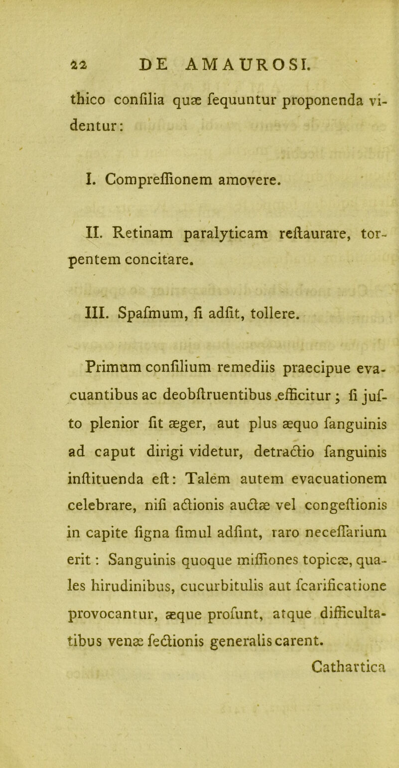 thico confilia quse fequuntur proponenda vi- dentur: I. Compreflionem amovere. II. Retinam paralyticam reftaurare, tor- pentem concitare. III. Spafmum, fi adiit, tollere. Primum conlilium remediis praecipue eva- cuantibus ac deobflruentibus .efficitur ; fi juf- to plenior fit aeger, aut plus aequo fanguinis ad caput dirigi videtur, detraclio fanguinis inflituenda eft: Talem autem evacuationem celebrare, nifi adlionis auclae vel congeflionis in capite figna fimul adfint, raro necefTarium erit: Sanguinis quoque mifliones topicae, qua- les hirudinibus, cucurbitulis aut fcarificatione provocantur, aeque profunt, atque difficulta- tibus venae fedionis generalis carent. Cathartica