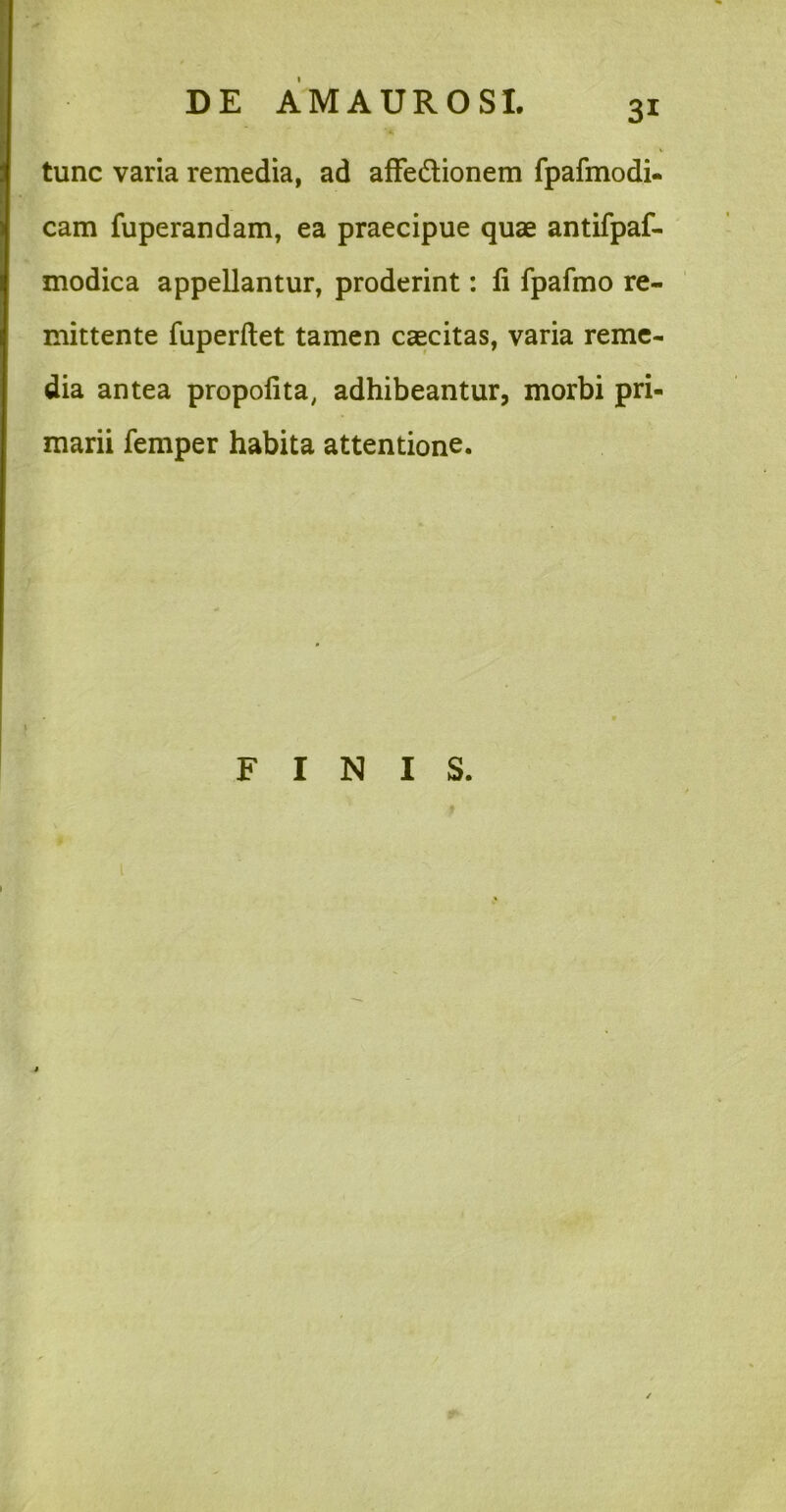 tunc varia remedia, ad afFedlionem fpafmodi- cam fuperandam, ea praecipue quae antifpaf- modica appellantur, proderint: fi fpafmo re- mittente fuperflet tamen caecitas, varia reme- dia antea propofita, adhibeantur, morbi pri- marii femper habita attentione. FINIS.