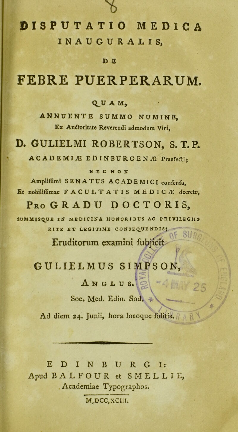 ©ISPUTATIO MEDICA INAUGURALIS, D E FEBRE PUERPERARUM. Q^U A M, ANNUENTE SUMMO NUMINE, Ex Auctoritate Reverendi admodum Viri, D. GULIELMI ROBERTSON, S. T.P. ACADEMIA EDINBURGEN;E Praefefti; nec non Ampliflimi SENATUS A C AD E MI CI confenfu. Et nobiliflimae FACULTATIS MEDICiE decreto. Pro gradu DOCTORIS, iVMUISQUB IN MEDICINA HONORIBUS AC PRIVILEGIIS RITE ET LEGITIME C O N S E Q^UE ND I S; ' 0.^ 8{;A.n Eruditorum examini fubjicit ' GULIELMUS SIMBSON, \ Ad diem 24. Junii, hora locoque folitis. / . EDINBURGI: Apud BALFOUR et S MELLI E, . Academiae Typographos. M,DCC,XCI1I.