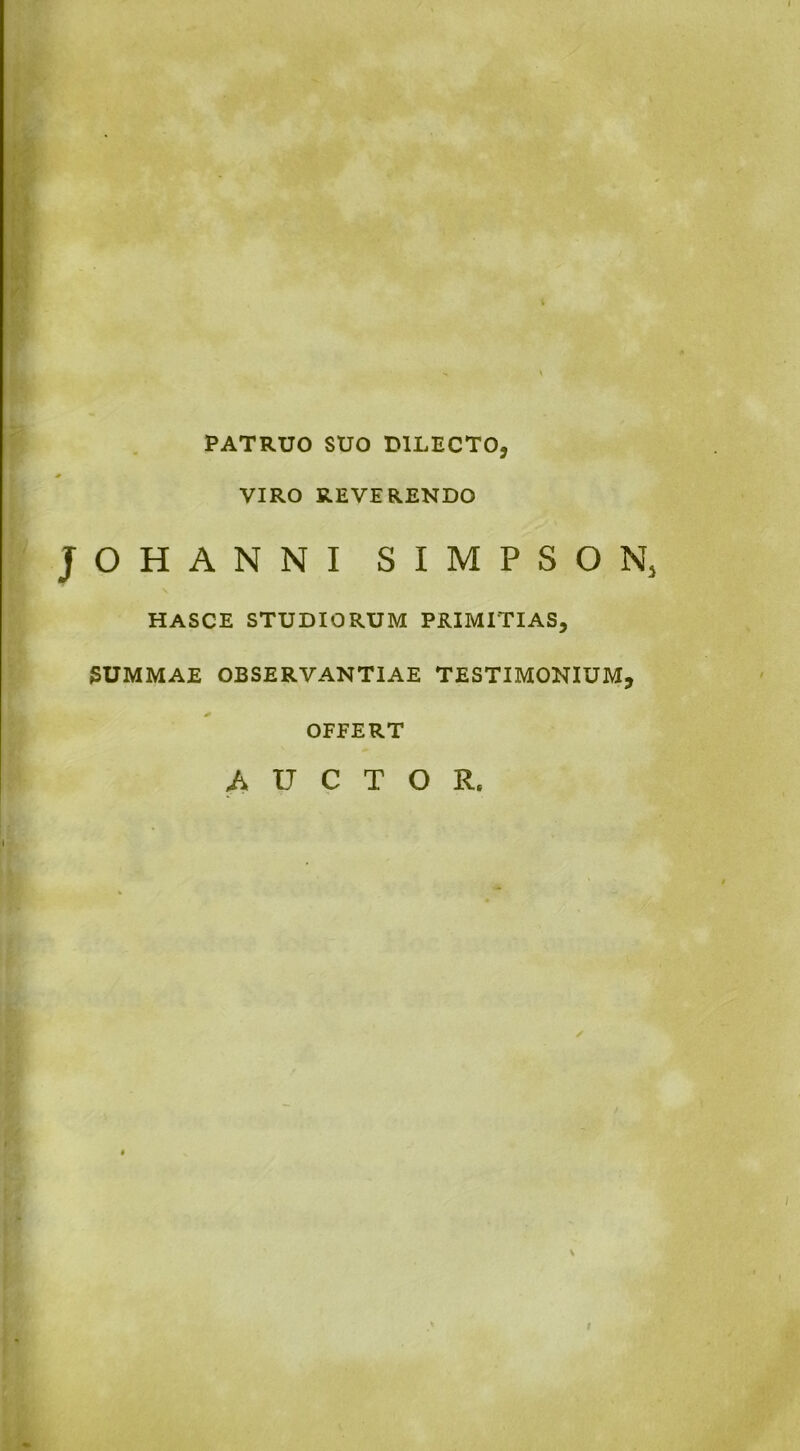 PATRUO SUO DILECTO, VIRO REVERENDO JOHANNI SIMPSON, hasce studiorum primitias, SUMMAE OBSERVANTIAE TESTIMONIUM, OFFERT AUCTOR. I