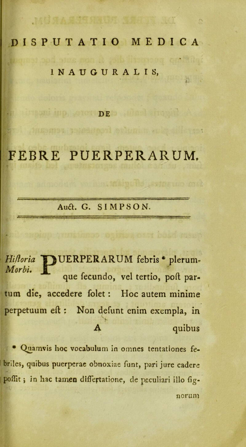 INAUGURALIS, DE FEBRE PUERPERARUM, Aua. G. SIMPSON. HiUoria TJUERPERARUM febris * * plerum^ Morbi. Jt r 1 1 . n que fecundo, vel tertio, poil par- tum die, accedere folet: Hoc autem minime perpetuum efl: Non defunt enim exempla, in Y A quibus • Quamvis hoc vocabulum in omnes tentationes fe- briles, quibus puerperae obnoxiae funt, pari jure cadere poflit j in hac tamen dilTertatione, de peculiari illo hg- norum